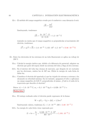 ´
´
CAP´
ITULO 3. INTERACCION ELECTROMAGNETICA

88

32.c.- El m´dulo del campo magn´tico creado por el conductor a una distancia d ser´:
o
e
a
→
−
µ0 I
|B | =
2πd
Sustituyendo, tendremos:
→
−
4π · 10−7 · 15
|B | =
= 1, 2 · 10−5 T
2π · 0, 25
teniendo en cuenta que el campo magn´tico es perpendicular al movimiento del
e
electr´n, tendremos:
o
→
−
→
→ −
| F | = q|− × B | = 1, 6 · 10−19 · 5, 135 · 106 · 1, 2 · 10−5 = 9, 86 · 10−18 N
v

33.- Entre los electrodos de los extremos de un tubo ﬂuorescente se aplica un voltaje de
230 V.
33.a.- Calcula la energ´ cin´tica que, debido a la diferencia de potencial, adquiere un
ıa
e
electr´n que parte del reposo desde un extremo del tubo y llega al otro extremo.
o
33.b.- En el interior del tubo hay ´tomos de mercurio, que despu´s de ser excitados
a
e
por los electrones, emiten luz de 367 nm. Obt´n la energ´ de cada fot´n de
e
ıa
o
dicha luz.
33.c.- Considera el electr´n del apartado a) que ha viajado de extremo a extremo y ha
o
alcanzado su velocidad m´xima. En ese instante, apagamos el tubo y aplicamos
a
un campo magn´tico de 0,05 T, perpendicular al mismo. ¿Cu´l es el radio de la
e
a
trayectoria que describe el electr´n?
o
Datos: |e| = 1, 6 · 10−19 C; me = 9, 1 · 10−31 kg; h = 6, 626 · 10−34 J· s

Soluci´n:
o
33.a.- El trabajo realizado sobre el electr´n puede expresarse de la forma:
o
W = q(VA − VB ) = ∆Ec = 1/2mv 2
Sustituyendo valores, tendremos Ec = 1, 6 · 10−19 · 230 = 3, 68 · 10−17 J
33.b.- La energ´ de cada fot´n viene expresada por:
ıa
o
E = hν =

6, 626 · 10−34 · 3 · 109
hc
=
= 5, 416 · 10−19 J
λ
367 · 10−9

 