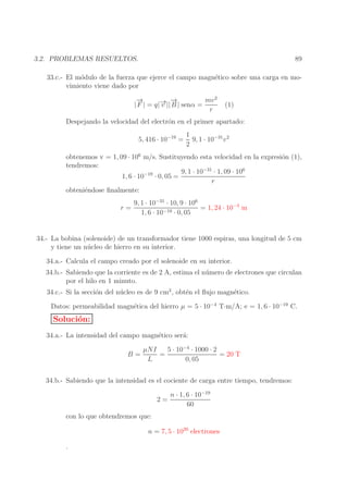 89

3.2. PROBLEMAS RESUELTOS.

33.c.- El m´dulo de la fuerza que ejerce el campo magn´tico sobre una carga en moo
e
vimiento viene dado por
→
−
→
mv 2
→ −
| F | = q|− || B | senα =
v
r

(1)

Despejando la velocidad del electr´n en el primer apartado:
o
5, 416 · 10−19 =

1
9, 1 · 10−31 v 2
2

obtenemos v = 1, 09 · 106 m/s. Sustituyendo esta velocidad en la expresi´n (1),
o
tendremos:
9, 1 · 10−31 · 1, 09 · 106
1, 6 · 10−19 · 0, 05 =
r
obteni´ndose ﬁnalmente:
e
r=

9, 1 · 10−31 · 10, 9 · 106
= 1, 24 · 10−4 m
1, 6 · 10−19 · 0, 05

34.- La bobina (solenoide) de un transformador tiene 1000 espiras, una longitud de 5 cm
y tiene un n´ cleo de hierro en su interior.
u
34.a.- Calcula el campo creado por el solenoide en su interior.
34.b.- Sabiendo que la corriente es de 2 A, estima el n´ mero de electrones que circulan
u
por el hilo en 1 minuto.
34.c.- Si la secci´n del n´ cleo es de 9 cm2 , obt´n el ﬂujo magn´tico.
o
u
e
e
Datos: permeabilidad magn´tica del hierro µ = 5 · 10−4 T·m/A; e = 1, 6 · 10−19 C.
e

Soluci´n:
o
34.a.- La intensidad del campo magn´tico ser´:
e
a
B=

µNI
5 · 10−4 · 1000 · 2
=
= 20 T
L
0, 05

34.b.- Sabiendo que la intensidad es el cociente de carga entre tiempo, tendremos:
2=

n · 1, 6 · 10−19
60

con lo que obtendremos que:
n = 7, 5 · 1020 electrones
.

 