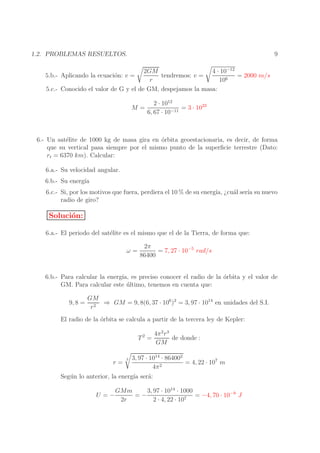 9

1.2. PROBLEMAS RESUELTOS.
2GM
4 · 10−12
tendremos: v =
= 2000 m/s
r
106
5.c.- Conocido el valor de G y el de GM, despejamos la masa:

5.b.- Aplicando la ecuaci´n: v =
o

M=

2 · 1012
= 3 · 1022
6, 67 · 10−11

6.- Un sat´lite de 1000 kg de masa gira en ´rbita geoestacionaria, es decir, de forma
e
o
que su vertical pasa siempre por el mismo punto de la superﬁcie terrestre (Dato:
rt = 6370 km). Calcular:
6.a.- Su velocidad angular.
6.b.- Su energ´
ıa
6.c.- Si, por los motivos que fuera, perdiera el 10 % de su energ´ ¿cu´l ser´ su nuevo
ıa,
a
ıa
radio de giro?

Soluci´n:
o
6.a.- El periodo del sat´lite es el mismo que el de la Tierra, de forma que:
e
ω=

2π
= 7, 27 · 10−5 rad/s
86400

6.b.- Para calcular la energ´ es preciso conocer el radio de la orbita y el valor de
ıa,
´
GM. Para calcular este ultimo, tenemos en cuenta que:
´
9, 8 =

GM
⇒ GM = 9, 8(6, 37 · 106 )2 = 3, 97 · 1014 en unidades del S.I.
r2

El radio de la ´rbita se calcula a partir de la tercera ley de Kepler:
o
T2 =

r=

3

4π 2 r 3
de donde :
GM

3, 97 · 1014 · 864002
= 4, 22 · 107 m
4π 2

Seg´ n lo anterior, la energ´ ser´:
u
ıa
a
U =−

3, 97 · 1014 · 1000
GMm
=−
= −4, 70 · 10−9 J
2r
2 · 4, 22 · 107

 