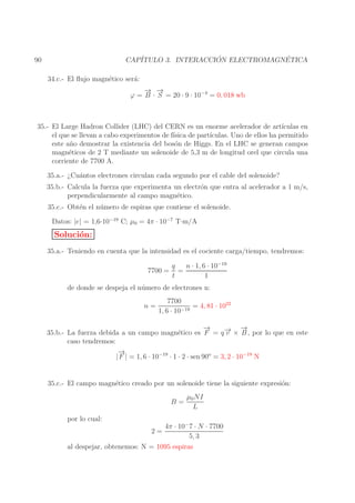 ´
´
CAP´
ITULO 3. INTERACCION ELECTROMAGNETICA

90

34.c.- El ﬂujo magn´tico ser´:
e
a
→ →
− −
ϕ = B · S = 20 · 9 · 10−4 = 0, 018 wb

35.- El Large Hadron Collider (LHC) del CERN es un enorme acelerador de art´
ıculas en
el que se llevan a cabo experimentos de f´
ısica de part´
ıculas. Uno de ellos ha permitido
este a˜ o demostrar la existencia del bos´n de Higgs. En el LHC se generan campos
n
o
magn´ticos de 2 T mediante un solenoide de 5,3 m de longitud orel que circula una
e
corriente de 7700 A.
35.a.- ¿Cu´ntos electrones circulan cada segundo por el cable del solenoide?
a
35.b.- Calcula la fuerza que experimenta un electr´n que entra al acelerador a 1 m/s,
o
perpendicularmente al campo magn´tico.
e
35.c.- Obt´n el n´ mero de espiras que contiene el solenoide.
e
u
Datos: |e| = 1,6·10−19 C; µ0 = 4π · 10−7 T·m/A

Soluci´n:
o
35.a.- Teniendo en cuenta que la intensidad es el cociente carga/tiempo, tendremos:
7700 =

q
n · 1, 6 · 10−19
=
t
1

de donde se despeja el n´ mero de electrones n:
u
n=

7700
= 4, 81 · 1022
1, 6 · 10−19

→
−
→
→ −
35.b.- La fuerza debida a un campo magn´tico es F = q − × B , por lo que en este
e
v
caso tendremos:
→
−
| F | = 1, 6 · 10−19 · 1 · 2 · sen 90o = 3, 2 · 10−19 N
35.c.- El campo magn´tico creado por un solenoide tiene la siguiente expresi´n:
e
o
B=

µ0 NI
L

por lo cual:
4π · 10− 7 · N · 7700
5, 3
al despejar, obtenemos: N = 1095 espiras
2=

 