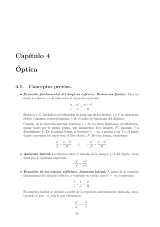Cap´
ıtulo 4
´
Optica
4.1.

Conceptos previos.

Ecuaci´n fundamental del dioptrio esf´rico. Distancias focales: Para un
o
e
dioptrio esf´rico, es de aplicaci´n la siguiente expresi´n:
e
o
o
n − n′
n n′
− ′ =
s
s
R
Siendo n y n′ , los ´
ındices de refracci´n de cada uno de los medios, s y s′ las distancias
o
objeto e imagen, respectivamente, y R, el radio de curvatura del dioptrio.
Cuando, en la expresi´n anterior, hacemos s = ∞, los rayos luminosos, al refractarse,
o
pasan todos por el mismo punto, que llamaremos foco imagen, F ′ , pasando s′ a
denominarse f ′ . De la misma forma, si hacemos s′ = ∞, s pasar´ a ser f y, el punto
a
donde convergen los rayos ser´ el foco objeto, F . De esta forma, tendremos:
a
n
n − n′
=
f
R

y

−

n′
n − n′
=
f′
R

Aumento lateral: La relaci´n entre el tama˜ o de la imagen y el del objeto, viene
o
n
dada por la siguiente expresi´n:
o
y′
ns′
= ′
y
ns
Ecuaci´n de los espejos esf´ricos. Aumento lateral: A partir de la ecuaci´n
o
e
o
fundamental del dioptrio esf´rico, y teniendo en cuenta que n′ = −n, tendremos:
e
1
1
2
+ ′ =
s s
R
El aumento lateral se obtiene a partir de la expresi´n anteriormente indicada, sustio
′
tuyendo n por −n, con lo que obtenemos:
s′
y′
=−
y
s
91

 