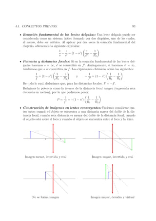 93

4.1. CONCEPTOS PREVIOS.

Ecuaci´n fundamental de las lentes delgadas: Una lente delgada puede ser
o
considerada como un sistema ´ptico formado por dos dioptrios, uno de los cuales,
o
al menos, debe ser esf´rico. Al aplicar por dos veces la ecuaci´n fundamental del
e
o
dioptrio, obtenemos la siguiente expresi´n:
o
1
1
1
1
− ′ = (1 − n′ )
−
s s
R1 R2
Potencia y distancias focales: Si en la ecuaci´n fundamental de las lentes delo
′
′
gadas hacemos s = ∞, s se convertir´ en f . An´logamente, si hacemos s′ = ∞,
a
a
tendremos que s se convertir´ en f . Las expresiones obtenidas ser´n las siguientes:
a
a
1
= (1 − n′ )
f

1
1
−
R1 R2

y

−

1
= (1 − n′ )
f′

1
1
−
R1 R2

De todo lo cual, deducimos que, para las distancias focales, F = −f ′ .

Deﬁnimos la potencia como la inversa de la distancia focal imagen (expresada esta
distancia en metros), por lo que podremos poner:
P =

1
= −(1 − n′ )
f′

1
1
−
R1 R2

Construcci´n de im´genes en lentes convergentes: Podemos considerar cuao
a
tro casos: cuando el objeto se encuentra a una distancia mayor del doble de la distancia focal, cuando esta distancia es menor del doble de la distancia focal, cuando
el objeto est´ sobre el foco y cuando el objeto se encuentra entre el foco y la lente.
a

Imagen menor, invertida y real

Imagen mayor, invertida y real

No se forma imagen

Imagen mayor, derecha y virtual

 