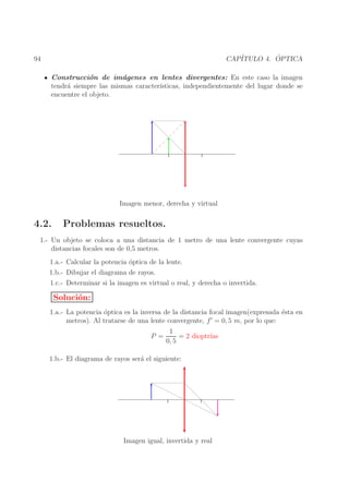 ´
CAP´
ITULO 4. OPTICA

94

Construcci´n de im´genes en lentes divergentes: En este caso la imagen
o
a
tendr´ siempre las mismas caracter´
a
ısticas, independientemente del lugar donde se
encuentre el objeto.

Imagen menor, derecha y virtual

4.2.

Problemas resueltos.

1.- Un objeto se coloca a una distancia de 1 metro de una lente convergente cuyas
distancias focales son de 0,5 metros.
1.a.- Calcular la potencia ´ptica de la lente.
o
1.b.- Dibujar el diagrama de rayos.
1.c.- Determinar si la imagen es virtual o real, y derecha o invertida.

Soluci´n:
o
1.a.- La potencia ´ptica es la inversa de la distancia focal imagen(expresada ´sta en
o
e
′
metros). Al tratarse de una lente convergente, f = 0, 5 m, por lo que:
P =

1
ıas
= 2 dioptr´
0, 5

1.b.- El diagrama de rayos ser´ el siguiente:
a

Imagen igual, invertida y real

 