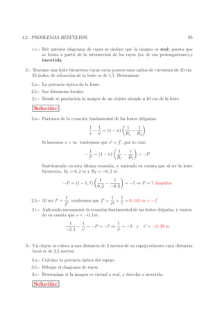95

4.2. PROBLEMAS RESUELTOS.

1.c.- Del anterior diagrama de rayos se deduce que la imagen es real, puesto que
se forma a partir de la intersecci´n de los rayos (no de sus prolongaciones),e
o
invertida
2.- Tenemos una lente biconvexa cuyas caras poseen unos radios de curvatura de 20 cm.
El ´
ındice de refracci´n de la lente es de 1,7. Determinar:
o
2.a.- La potencia ´ptica de la lente.
o
2.b.- Sus distancias focales.
2.c.- D´nde se producir´ la imagen de un objeto situado a 10 cm de la lente.
o
ıa

Soluci´n:
o
2.a.- Partimos de la ecuaci´n fundamental de las lentes delgadas:
o
1
1
− ′ = (1 − n)
s s

1
1
−
R1 R2

Si hacemos s = ∞, tendremos que s′ = f ′ , por lo cual:
−

1
= (1 − n)
f′

1
1
−
R1 R2

= −P

Sustituyendo en esta ultima ecuaci´n, y teniendo en cuenta que al ser la lente
´
o
biconvexa, R1 = 0, 2 m y R2 = −0, 2 m:
−P = (1 − 1, 7)

1
1
−
0, 2 −0, 2

= −7 ⇒ P = 7 dioptr´
ıas

1
1
1
, tendremos que f ′ =
= = 0, 143 m = −f
′
f
P
7
2.c.- Aplicando nuevamente la ecuaci´n fundamental de las lentes delgadas, y tenieno
do en cuenta que s = −0, 1m:

2.b.- Al ser P =

1
1
1
− ′ = −P = −7 ⇒ ′ = −3 y s′ = −0, 33 m
−0, 1 s
s
3.- Un objeto se coloca a una distancia de 2 metros de un espejo c´ncavo cuya distancia
o
focal es de 2,5 metros.
3.a.- Calcular la potencia ´ptica del espejo.
o
3.b.- Dibujar el diagrama de rayos.
3.c.- Determinar si la imagen es virtual o real, y derecha o invertida.

Soluci´n:
o

 