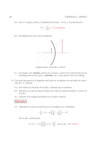 ´
CAP´
ITULO 4. OPTICA

96

3.a.- Al ser el espejo c´ncavo, la distancia focal vale −2, 5m, y la potencia ser´:
o
a
P =

1
= −0, 4 dioptr´
ıas
−2, 5

3.b.- El diagrama de rayos ser´ el siguiente:
a

Imagen mayor, invertida y virtual
3.c.- La imagen ser´ virtual, puesto que se forma a partir de la intersecci´n de las
a
o
prolongaciones de los rayos, y derecha, tal y como puede verse en el dibujo.
4.- Una lente biconvexa de 4 dioptr´ est´ hecha de un pl´stico con un ´
ıas a
a
ındice de refracci´n de 1,7. Calcular:
o
4.a.- Los radios de curvatura de la lente, sabiendo que es sim´trica.
e
4.b.- Distancia a la que focaliza un objeto de 2 mm de tama˜ o situado a 1 metro de
n
la lente.
4.c.- Tama˜ o de la imagen producida por el objeto anterior.
n

Soluci´n:
o
4.a.- Aplicando la misma ecuaci´n que en el problema 2.a, tendremos:
o
−

1
= (1 − n)
f′

1
1
−
R1 R2

= −P

Por lo que, sustituyendo:
−4 = (1 − 1, 7)

2
R

⇒4=

1, 4
R

por lo que R = 0,35 m

 