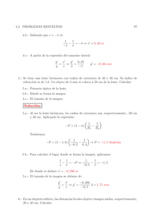 97

4.2. PROBLEMAS RESUELTOS.
4.b.- Sabiendo que s = −1 m:
1
1
− ′ = −4 ⇒ s′ = 0, 33 m
−1 s
4.c.- A partir de la expresi´n del aumento lateral:
o
s′
y′
0, 33
y′
= ⇒ =
y
s
2
−1

y ′ = −0, 66 mm

5.- Se tiene una lente bic´ncava con radios de curvatura de 20 y 40 cm. Su ´
o
ındice de
refracci´n es de 1,8. Un objeto de 3 mm se coloca a 50 cm de la lente. Calcular:
o
5.a.- Potencia ´ptica de la lente.
o
5.b.- D´nde se forma la imagen.
o
5.c.- El tama˜ o de la imagen.
n

Soluci´n:
o
5.a.- Al ser la lente bic´ncava, los radios de curvatura son, respectivamente, -20 cm
o
y 40 cm. Aplicando la expresi´n:
o
−P = (1 − n)

1
1
−
R1 R2

Tendremos:
−P = (1 − 1, 8)

1
1
−
−0, 2 0, 4

⇒ P = −1, 5 dioptr´
ıas

5.b.- Para calcular el lugar donde se forma la imagen, aplicamos:
1
1
1
1
− ′ = −P ⇒
− ′ = −1, 5
s s
−0, 5 s
De donde se deduce s′ = −0, 286 m

5.c.- El tama˜ o de la imagen se obtiene de:
n
y′
s′
−0, 286
= ⇒ y′ =
3 = 1, 71 mm
y
s
−0, 5
6.- En un dioptrio esf´rico, las distancias focales objeto e imagen miden, respectivamente,
e
20 y 40 cm. Calcular:

 
