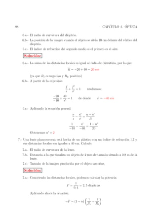 ´
CAP´
ITULO 4. OPTICA

98
6.a.- El radio de curvatura del dioptrio.

6.b.- La posici´n de la imagen cuando el objeto se sit´ a 10 cm delante del v´rtice del
o
u
e
dioptrio.
6.c.- El ´
ındice de refracci´n del segundo medio si el primero es el aire.
o

Soluci´n:
o
6.a.- La suma de las distancias focales es igual al radio de curvatura, por lo que:
R = −20 + 40 = 20 cm
(ya que R1 es negativo y R2 , positivo)
6.b.- A partir de la expresi´n:
o
f
f′
+ ′ =1
s
s
−20 40
+ ′ =1
−10
s

tendremos:

de donde

s′ = −40 cm

6.c.- Aplicando la ecuaci´n general:
o
n − n′
n n′
− ′ =
s
s
R
n′
1 − n′
1
−
=
−10 −40
20

Obtenemos n′ = 2

7.- Una lente planoconvexa est´ hecha de un pl´stico con un ´
a
a
ındice de refracci´n 1,7 y
o
sus distancias focales son iguales a 40 cm. Calcule:
7.a.- El radio de curvatura de la lente.
7.b.- Distancia a la que focaliza un objeto de 2 mm de tama˜ o situado a 0,8 m de la
n
lente.
7.c.- Tama˜ o de la imagen producida por el objeto anterior.
n

Soluci´n:
o
7.a.- Conociendo las distancias focales, podemos calcular la potencia:
P =

1
= 2, 5 dioptr´
ıas
0, 4

Aplicando ahora la ecuaci´n:
o
−P = (1 − n)

1
1
−
R1 R2

 