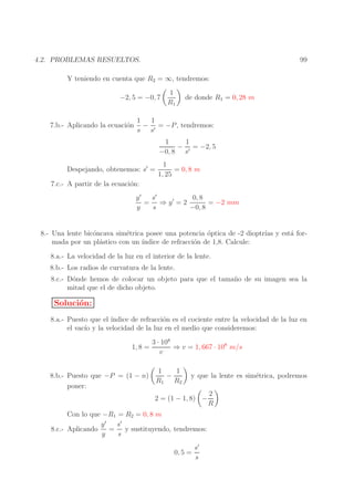 99

4.2. PROBLEMAS RESUELTOS.
Y teniendo en cuenta que R2 = ∞, tendremos:
−2, 5 = −0, 7
7.b.- Aplicando la ecuaci´n
o

1
R1

de donde R1 = 0, 28 m

1
1
− ′ = −P , tendremos:
s s
1
1
− ′ = −2, 5
−0, 8 s

Despejando, obtenemos: s′ =

1
= 0, 8 m
1, 25

7.c.- A partir de la ecuaci´n:
o
y′
s′
0, 8
= ⇒ y′ = 2
= −2 mm
y
s
−0, 8
8.- Una lente bic´ncava sim´trica posee una potencia ´ptica de -2 dioptr´ y est´ foro
e
o
ıas
a
mada por un pl´stico con un ´
a
ındice de refracci´n de 1,8. Calcule:
o
8.a.- La velocidad de la luz en el interior de la lente.
8.b.- Los radios de curvatura de la lente.
8.c.- D´nde hemos de colocar un objeto para que el tama˜ o de su imagen sea la
o
n
mitad que el de dicho objeto.

Soluci´n:
o
8.a.- Puesto que el ´
ındice de refracci´n es el cociente entre la velocidad de la luz en
o
el vac´ y la velocidad de la luz en el medio que consideremos:
ıo
1, 8 =

8.b.- Puesto que −P = (1 − n)
poner:

3 · 108
⇒ v = 1, 667 · 108 m/s
v
1
1
−
R1 R2

y que la lente es sim´trica, podremos
e

2 = (1 − 1, 8) −
Con lo que −R1 = R2 = 0, 8 m
y′
s′
8.c.- Aplicando
= y sustituyendo, tendremos:
y
s
s′
0, 5 =
s

2
R

 