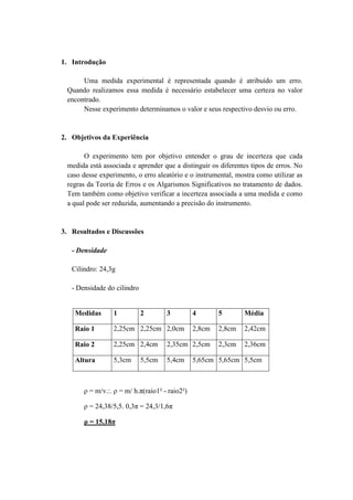 1. Introdução

      Uma medida experimental é representada quando é atribuído um erro.
 Quando realizamos essa medida é necessário estabelecer uma certeza no valor
 encontrado.
      Nesse experimento determinamos o valor e seus respectivo desvio ou erro.


2. Objetivos da Experiência

       O experimento tem por objetivo entender o grau de incerteza que cada
 medida está associada e aprender que a distinguir os diferentes tipos de erros. No
 caso desse experimento, o erro aleatório e o instrumental, mostra como utilizar as
 regras da Teoria de Erros e os Algarismos Significativos no tratamento de dados.
 Tem também como objetivo verificar a incerteza associada a uma medida e como
 a qual pode ser reduzida, aumentando a precisão do instrumento.


3. Resultados e Discussões

   - Densidade

   Cilindro: 24,3g

   - Densidade do cilindro


    Medidas      1           2       3          4       5       Média

    Raio 1       2,25cm 2,25cm 2,0cm            2,8cm   2,8cm   2,42cm

    Raio 2       2,25cm 2,4cm        2,35cm 2,5cm       2,3cm   2,36cm

    Altura       5,3cm       5,5cm   5,4cm      5,65cm 5,65cm 5,5cm



       ρ = m/v.:. ρ = m/ h.π(raio1² - raio2²)

       ρ = 24,38/5,5. 0,3π = 24,3/1,6π

       ρ = 15,18π
 
