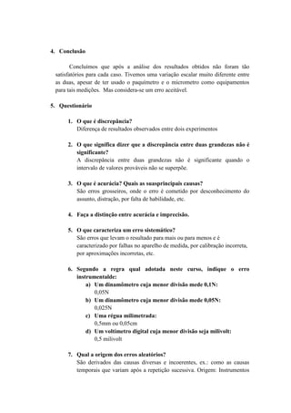 4. Conclusão

        Concluímos que após a análise dos resultados obtidos não foram tão
 satisfatórios para cada caso. Tivemos uma variação escalar muito diferente entre
 as duas, apesar de ter usado o paquímetro e o micrometro como equipamentos
 para tais medições. Mas considera-se um erro aceitável.

5. Questionário

      1. O que é discrepância?
         Diferença de resultados observados entre dois experimentos

      2. O que significa dizer que a discrepância entre duas grandezas não é
         significante?
         A discrepância entre duas grandezas não é significante quando o
         intervalo de valores prováveis não se superpõe.

      3. O que é acurácia? Quais as suasprincipais causas?
         São erros grosseiros, onde o erro é cometido por desconhecimento do
         assunto, distração, por falta de habilidade, etc.

      4. Faça a distinção entre acurácia e imprecisão.

      5. O que caracteriza um erro sistemático?
         São erros que levam o resultado para mais ou para menos e é
         caracterizado por falhas no aparelho de medida, por calibração incorreta,
         por aproximações incorretas, etc.

      6. Segundo a regra qual adotada neste curso, indique o erro
         instrumentalde:
             a) Um dinamômetro cuja menor divisão mede 0,1N:
                0,05N
             b) Um dinamômetro cuja menor divisão mede 0,05N:
                0,025N
             c) Uma régua milimetrada:
                0,5mm ou 0,05cm
             d) Um voltímetro digital cuja menor divisão seja milivolt:
                0,5 milivolt

      7. Qual a origem dos erros aleatórios?
         São derivados das causas diversas e incoerentes, ex.: como as causas
         temporais que variam após a repetição sucessiva. Origem: Instrumentos
 