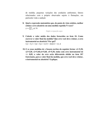 de medida; pequenas variações das condições ambientais; fatores
   relacionados com o próprio observador sujeito à flutuações, em
   particular visão e audição

8. Qual a expressão matemática que, do ponto de vista estático, melhor
   estima o erro aleatório em uma medida repetida N vezes?
              /N



9. Calcule o valor médio dos dados fornecidos no item 10. Como
   escrever o valor final da medida? Que erro você deve relatar, o erro
   instrumental ou aleatório? Por quê?
   5,2 + 5,3 + 5,4 + 5,6 + 5,3/5 = 28,8/2 = 13, 4

10. E se essas medidas de x fossem escritas da seguinte forma: x1=5,30,
    x2=5,20, x3=5,40,x4=5,60, x5=5,30, todas com erro instrumental de
    +/- 0,05, o valor do erro seria diferentedo obtido no item 10?
    Entretanto, para o valor final da medida, que erro você deve relatar,
    o instrumental ou aleatório? Explique.
 