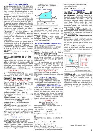 VI-ESTUDO DOS GASES
VISÃO MACROSCÓPICA DOS GASES.Os
gases são fluidos desprovidos de forma
própria, facilmente compressíveis.
Eles também têm tendência a ocupar
todo o volume do recipiente que o
contém.
VISÃO MICROSCÓPICA DOS GASES
1) Os gases são constituídos de
moléculas. 2) As moléculas do gás não
exercem força de atração entre elas. 3)
O volume ocupado pelas moléculas do
gás é desprezível, quando comparado
com o do recipiente que o contém. 4)O
movimento das moléculas de gás é;
continuo e caótico(aleatório).
UM MODELO DOS GASES REAIS: O GÁS
PERFEITO. LEI DE AVOGADRO - Volumes
iguais de gases quaisquer, nas mesmas
condições de temperatura e pressão,
possuem o mesmo número de
moléculas.
1 mol de qualquer gás (n=1 mol) à
temperatura de 0 o
C e a pressão de 1
atm ocupa o volume de 22,4 litros.
Um mol de qualquer partícula ou coisa
é igual a 6,023 x 1023
desta coisa(ou
partícula).
CNTP. a) temperatura de 0 o
C e b)
pressão de 1 atm.
EQUAÇÃO DE ESTADO DE UM GÁS
IDEAL
Cada estado de equilíbrio em que um
gás se apresenta é caracterizado, do
ponto de vista macroscópico, pelas
seguintes propriedades macroscópicas,
pressão(p), volume(v) e
temperatura(T)(só em graus Kelvin).
P V = n R T
n = número de mols do gás
R = constante universal dos gases
perfeitos = 0,0082 atm.l / mol K ou
8,31 J / mol K
LEI GERAL DOS GASES PERFEITOS
P1 V1 / T1 = P2 V2 / T2
Estado inicial: P1, V1 e T1 Estado
final: P2, V2 e T2. T1 E T2 são as
temperaturas em Kelvin
TRANSFORMAÇÃO ISOBÁRICA
Pressão constante P1 = P2 => V1 /
T1 = V2 / T2
TRANSFORMAÇÃO ISOTÉRMICA
Temperatura constante T1 = T2 =>P1
V1 = P2 V2
TRANSFORMAÇÃO ISOCÓRICA
Volume constante V1 = V2 => P1 / T1
= P2 / T2
TRABALHO NAS TRANSFORMAÇÕES
GASOSAS
A) TRANSFORMAÇÃO ISOBÁRICA ( P =
cte )
O trabalho realizado por uma massa
gasosa, numa transformação isobárica
(P = Cte), que teve uma variação de
volume (V) é:
W = P   V      
V = volume final - volume inicial
B) TRANSFORMAÇÃO QUALQUER
O trabalho realizado em uma massa
gasosa durante uma transformação
qualquer é numericamente igual a área
sob a curva no gráfico PxV.
C) TRANSFORMAÇÃO CÍCLICA: é a
transformação na qual, após o seu
transcurso, as condições finais de
pressão, volume e temperatura são
iguais as iniciais.
A ÁREA LIMITADA PELO CICLO NO
DIAGRAMA (PxV) MEDE O TRABALHO
REALIZADO NO MESMO.
VII-TEORIA CINÉTICA DOS GASES
“Toda matéria é composta de
moléculas(átomos), que se encontram
em constante movimento térmico
caótico”.
Equação fundamental da teoria
cinética dos gases (Pressão)
A pressão exercida por um gás
numa dada superfície é devido as
colisões das moléculas do gás contra
esta superfície.
A pressão de um gás perfeito é
proporcional ao produto da massa da
molécula (m0) pelo número de
moléculas por unidade de volume (n) e
pela velocidade média quadrática.
P = ( m0 n < v2
>) / 3
A ENERGIA CINÉTICA MÉDIA POR
MOLÉCULA é independente da natureza
do gás.
< ec > = ( 3 K T ) / 2
LEI DE JOULE DOS GASES IDEAIS
“A energia interna de uma dada
quantidade de gás perfeito é função
exclusiva de sua temperatura”.
VIII-1a
LEI DA TERMODINÂMICA
ENUNCIADO – Quando uma quantidade
de calor (Q) é fornecida a um sistema
durante um processo, parte dela (U)
fica no sistema sob forma de energia
interna e parte (w) deixa o sistema sob
a forma de trabalho realizado pelo
sistema sobre a sua vizinhança.
U = Q –  w
APLICAÇÕES DA 1a
LEI DA
TERMODINÂMICA
Transformações a volume constante( V
= constante)
Calor trocado: Q = m cv  T
Trabalho: w = 0
Variação da energia interna: U = m cv
T
Transformações a pressão constante ( P
= cte)
Q = m cp  T  e   w  = P  V
U = m cp  T  ­ P  V
Relação de Mayer cp – cv = R
Cp=calor específico a pressão constante.
Cv=calor específico a volume constante
Transformações a temperatura
constante ( T=cte)
Q = w w = Q,    U = 0
IX- SEGUNDA LEI
MÁQUINA TÉRMICA DE
RENDIMENTO MÁXIMO (MÁQUINA
DE CARNOT) A conhecida máquina de
Carnot é uma máquina térmica teórica
de rendimento máximo. Isto é,
nenhuma máquina térmica operando
entre duas fontes pode ser mais
eficiente que uma máquina de Carnot
operando entre os mesmos dois
reservatórios térmicos.
I- Enunciado da Eficiência (Kelvin)
Nenhum processo é possível cujo único
resultado é a conversão completa de
calor em trabalho.
II- Enunciado da Irreversibilidade
(Clausius)
Nenhum processo é possível cujo único
resultado é a transferência de calor de
um corpo quente para outro mais
quente.
III- Enunciado da entropia
Todos os processos naturais evoluem
na direção que leva ao aumento da
entropia.
TERCEIRA LEI. É impossível um
sistema atingir o zero grau absoluto,
através de um número finito de
operações.
Algumas conseqüências da terceira lei
da termodinâmica. No zero absoluto, a
capacidade térmica e o coeficiente de
dilatação dos corpos tornam-se zero.
www.abacoaulas.com
4
 