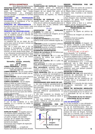 ÓPTICA GEOMÉTRICA
Prof. Alexandre Ortiz Calvão
PRINCÍPIOS DE ÓPTICA GEOMÉTRICA
RAIOS DE LUZ – linhas ao longo das
quais as energias das ondas
eletromagnéticas se propagam,
indicam também, a direção e o sentido
de propagação.
PRINCÍPIO DA PROPAGAÇÃO
RETILÍNEA – Nos meios homogêneos,
transparentes e isotrópicos a luz se
propaga em linha reta.
PRINCÍPIO DA INDEPENDÊNCIA –
Quando os raios de luz se cruzam, cada
um deles segue seu trajeto como se os
outros não existissem.
PRINCÍPIO DA REVESIBILIDADE – O
caminho seguido por um raio de luz
não se modifica quando o sentido de
propagação for invertido.
PRINCÍPIO DE FERMAT – Trajeto de
Mínima Duração.
“A trajetória da luz ao viajar de um
ponto para outro é tal que o tempo de
percurso é mínimo”.
Obs. Se o meio em que a luz se
propaga é homogêneo, o trajeto de
duração mínima é o de comprimento
mínimo; os raios serão linhas retas. Se
a luz atravessa sucessivamente muitos
meios, seu trajeto, em cada meio, será
retilíneo, afim de ser o de menor
duração.
COR
Vermelho, laranja, amarelo,
verde,
azul, anil e violeta.
CORES PRIMÁRIAS – As cores
primárias são: vermelha, verde e azul.
COR DOS OBJETOS
CORPO BRANCO – Se um corpo reflete
todas as cores que nele incidem, diz-se
que é branco.
CORPO NEGRO – Se um corpo absorve
todos os raios luminosos que nele
incidem, diz-se que é negro.
CORPO COLORIDO – Se um objeto
absorve todas as cores menos a
vermelha, que reflete, é considerado
vermelho, e um pano azul parece preto
quando iluminado com luz vermelha
(freqüência na faixa da cor vermelha)
porque não há luz azul para ele refletir.
REFLEXÃO E ESPELHOS PLANOS
REFLEXÃO é o fenômeno no qual a
luz, ao incidir numa superfície, retorna
ao meio em que estava se propagando.
LEIS DA REFLEXÃO
1a
Lei: O raio incidente (i) o raio
refletido (r) e a normal (n) estão no
mesmo plano.
2a
Lei: O ângulo de incidência (i) é igual
ao ângulo de reflexão (r).
i = r
ESPELHO PLANO – O espelho plano é
um sistema óptico estigmático, pois
conjuga sempre um ponto objeto com
um ponto imagem. Ele também
conjuga, de um objeto real, imagem
sempre virtual, direita e de mesmo
tamanho do objeto.
Chamamos esta imagem de especular
ou enantiomorfa.
CAMPO VISUAL – É a região do
espaço que pode ser observada através
do espelho.
TRANSLAÇÃO DE ESPELHO. Quando
um espelho plano é deslocado
paralelamente à sua posição inicial, a
imagem de um objeto fixo sofre um
deslocamento que é o dobro do
deslocamento do espelho, no mesmo
sentido.
D = 2 d
ROTAÇÃO DE ESPELHO. Se um
espelho plano sofre uma rotação em
torno de um vértice do espelho plano de
um ângulo alfa, o raio refletido sofre
uma rotação de 2xalfa.
 = 2 
ASSOCIAÇÃO DE ESPELHOS
PLANOS: N = (360 / ) - 1
Onde: N é o número de imagens;  é o
ângulo entre os espelhos.
ESPELHOS ESFÉRICOS
ESPELHO ESFÉRICO é uma calota
esférica onde ocorre reflexão regular da
luz.
CÔNCAVO quando a superfície refletora
está do lado interno da calota.
CONVEXO quando a superfície refletora
está do lado externo da calota.
ELEMENTOS GEOMÉTRICOS:
Centro de curvatura (C) da esfera que
contém a calota esférica.
Raio de curvatura (R) é o raio de
curvatura da esfera que contém a
calota esférica.
Vértice do espelho (V) é o pólo da
calota esférica.
Eixo principal: é a reta que contém o
centro C e o vértice V do espelho.
Eixo secundário: qualquer reta que
contém o centro C, mas não contém o
vértice V do espelho.
FOCO PRINCIPAL (F): de um espelho
esférico é o ponto de convergência de
um feixe de luz cilíndrico e paralelo ao
eixo principal. Ele é real para os
espelhos côncavos e virtual para os
convexos.
PROPRIEDADES DOS RAIOS DE LUZ.
1- Um raio incidente paralelamente ao
eixo principal reflete-se na direção do
foco principal.
2- Um raio incidente na direção do foco
principal reflete-se paralelamente ao
eixo principal.
3- Um raio incidente na direção do
centro de curvatura reflete-se sobre si
mesmo.
4- Um raio incidente no vértice do
espelho reflete-se simetricamente em
relação ao eixo principal.
IMAGEM PRODUZIDA POR UM
ESPELHO CONVEXO: é sempre virtual,
direita e menor.
IMAGEM PRODUZIDA POR UM
CÔNCAVO:
A- Objeto além do centro de curvatura.
Imagem: real, invertida e menor.
B- Objeto sobre o centro de curvatura.
Imagem: real, invertida e do mesmo
tamanho.
C- Objeto entre o centro de curvatura e
o foco. Imagem: real, invertida e maior.
D-Objeto no plano focal. Imagem:
imprópria (no infinito).
E- Objeto entre o foco e o vértice.
Imagem: virtual, direita e maior.
EQUAÇÃO DO AUMENTO LINEAR
TRANSVERSAL (A):
A = i / o = - p’ / p
P: distância do objeto ao vértice do
espelho.
P’: distância da imagem ao vértice do
espelho.
f: distância focal do espelho
o: tamanho do objeto.
i: tamanho da imagem
EQUAÇÃO DE GAUSS. A imagem de
um objeto, colocado a uma distância
“p” de um espelho de distância focal “
f “, forma-se a uma distância “ p’ “ do
espelho tal que:
1 / f = ( 1 / p ) + ( 1 / p’ )
Nesta equação, “ p “ é sempre
positivo, f é positivo para o espelho
côncavo e negativo para o convexo e “
p’ “ é positivo para uma imagem real e
negativo para uma imagem virtual.
OBS. As grandezas f, p, p’, i, o e A são
algébricas, isto é, elas devem ser
introduzidas nas equações com seus
respectivos sinais (positivo ou
negativo), para que possam produzir
resultados corretos.
REFRAÇÃO E DIÓPTROS
REFRAÇÃO DA LUZ está associada à
mudança de velocidade da luz ao
passar de um meio para outro .
A velocidade da luz modifica-se na
refração, isto é, na passagem de um
meio para outro.
DIOPTRO: é o conjunto de dois meios
refringentes separados por uma
superfície.
ÍNDICE DE REFRAÇÃO ABSOLUTO
( n ) para um dado meio é o quociente
entre a velocidade da luz no vácuo ( c )
e a velocidade da luz no meio em
questão.
n = (velocidade da luz no vácuo) /
(velocidade da luz no meio)
n = c / v
LEIS DA REFRAÇÃO
1a. O raio incidente, o raio refratado e
a reta normal estão no mesmo plano.
2a. Lei de Snell-Descartes. Para um
raio de luz monocromática passando
de um meio para outro, é constante o
produto do seno do ângulo, formado
pelo raio e a normal, com o índice de
refração em que se encontra esse raio.
Sen î . n1 = sen r . n2
5
 