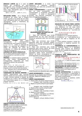 ÂNGULO LIMITE (L) é o valor do
ângulo de incidência ao qual
corresponde uma emergência rasante
(por 90o
), quando a luz se propaga do
meio mais refringente para o meio
menos refringente:
Sen L = n 1 / n 2 para n 1 < n 2
REFLEXÃO TOTAL - Se o ângulo de
incidência for maior que o ângulo
limite, quando a luz passa de um meio
mais refringente para um meio menos
refringente, ocorre o fenômeno da
reflexão total.
1
2
3
3
2
1
N R a io R e f ra ta d o
R a io ra s a n te
a s u p e rf íc ie
R a io q u e s o f re u
re f le x ã o to ta l
R E F L E X Ã O T O T A L
n 2
n 1
L
n 1 > n 2
DIOPTRO PLANO: dois meio
homogêneos e transparentes
separados por uma superfície plana.
y / y’ = n / n’ onde, y= abscissa do
objeto; y’= abscissa da imagem; n=
índice de refração do meio de
incidência; n’= índice de refração do
meio de emergência.
LÂMINAS DE FACES PARALELAS
Se os meios externos forem iguais, o
raio emergente é paralelo ao raio
incidente.
PRISMA é o sistema óptico constituído
por três meios homogêneos e
transparentes separados por duas
superfícies planas não paralelas.
Fórmulas:
A = r 1 + r 2 e = i 1 + i 2 – A
Onde: A ângulo de refringência; i1 e i2
ângulos com a normal fora do prisma
r1 e r2 ângulos com a normal dentro do
prisma;  ângulo de desvio.
CONDIÇÕES DE DESVIO MÍNIMO- A
análise experimental dos prismas
ópticos revela-nos que o desvio assume
o valor mínimo quando o ângulo de
incidência na 1a
face e de emergência
na 2a
face forem iguais. ( min = desvio
angular mínimo).
i 1 = i 2 => r 1 = r 2 => A= 2 r =>
  min = 2 i  – A
LENTES ESFÉRICAS DELGADAS
LENTE é o sistema óptico constituído
por três meios homogêneos e
transparentes separados por duas
superfícies curvas ou por uma
superfície curva e uma plana.
LENTE DELGADA é a lente cuja
espessura é pequena quando
comparada aos raios de curvatura das
faces curvas.
LENTE CONVERGENTE é aquela em
que os raios emergentes, que
correspondem a incidentes paralelos,
convergem. A lente é divergente
quando, nas mesmas condições, os
raios emergentes divergem.
PROPRIEDADES DO RAIO DE LUZ
NAS LENTES.
1a
. Todo raio luminoso que incide
paralelamente ao seu eixo principal,
refrata-se passando pelo foco principal
imagem.
2a
. Todo raio luminoso que incide
passando pelo foco principal objeto,
refrata-se e emerge paralelamente ao
eixo principal.
3a
. Todo raio luminoso que incide
passando pelo centro óptico da lente
não sofre desvio ao atravessa-la.
Obs. Nas duas primeiras propriedades, a
passagem pelos focos principais é
efetiva na lente convergente e em
prolongamento na lente divergente.
CONSTRUÇÃO DE IMAGENS NAS LENTES
LENTE DIVERGENTE: a imagem
formada de um objeto real é sempre
VIRTUAL, DIREITA E MENOR que o
objeto.
LENTE CONVERGENTE:
1. Objeto além do ponto antiprincipal A.
Imagem: real, invertida e menor.
2. Objeto no ponto antiprincipal objeto
A.
Imagem: real, invertida e igual
3. Objeto entre o ponto antiprincipal
objeto A e o foco objeto
Imagem: real, invertida e maior.
4. Objeto no foco objeto.
Imagem: imprópria ( no infinito)
5. Objeto entre o foco objeto F e o
centro óptico O.
Imagem: virtual, direita e maior
L E N T E C O N V E R G E N T E : T IP O S D E IM A G E N S
In v e rtid a s : A ', B ', C '
D ire ita : E '
M a io r: C ', E '
M e s m o ta m a n h o : B '
R e a l: A ', B ', C '
Im p ró p ria : D '
V irtu a l: E '
A B C D E
FA F '
E '
A '
B '
C 'M e n o r: A '
EQUAÇÃO DE GAUSS PARA LENTES
– A imagem de um objeto, colocado a
uma distância “p” de uma lente
delgada de distância focal “f”, forma-
se a uma distância “ p’ ” da lente tal
que:
1 / f = ( 1 / p ) + (1 / p’ )
convenção de sinais:
1- A distância “p” é sempre positiva.
2- A distância “ p’ “ será positiva se a
imagem for real e negativa se for
virtual.
3- f será positiva quando a lente for
convergente e negativa quando for
divergente.
VERGÊNCIA ou CONVERGÊNCIA de
um sistema óptico é a grandeza
definida pelo inverso da distância
focal. No SI é medida em dioptrias (di).
U(D) = di = m-1
D = 1 / f
FÓRMULA DOS FABRICANTES DE
LENTES (HALLEY):
D = 1/f = ( (n 2 / n 1) – 1 ) ( ( 1 / R 1 )
+ ( 1 / R 2 ) )
n2 = lente e n1 = meio no qual a lente
está imersa.
Face convexa: raio positivo (R>0) ( + )
Face côncava: raio negativo (R<0) ( - )
ASSOCIAÇÃO DE DUAS LENTES
DELGADAS: a imagem formada pela
primeira lente será objeto para a
segunda lente.
LENTES JUSTAPOSTAS: A vergência
da lente equivalente à associação é
igual à soma algébrica das vergências
das lentes componentes.
Lente convergente: C positivo. Lente
divergente: C negativo.
C = C 1 + C 2 + ...
www.abacoaulas.com
6
 