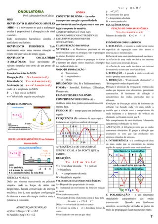 ONDULATÓRIA
                        Prof. Alexandre Ortiz Calvão
MHS
MOVIMENTO HARMÔNICO SIMPLES 
(MHS) – é o movimento no qual a aceleração 
escalar é proporcional à elongação e de sinal 
contrário.
Todo   movimento   harmônico   simples   é 
periódico e oscilatório.
MOVIMENTO   PERIÓDICO:   Todo 
movimento   onde   uma   mesma   situação   se 
repete em intervalos de tempo iguais.
MOVIMENTO   OSCILATÓRIO 
(VIBRATÓRIO):  Todo   movimento   de 
vaivém simétrico em torno de um ponto de 
equilíbrio.
Funções horárias do MHS:
Elongação (X)       X = A cos (w t + o)
Velocidade (V)    V = ­ w A sen (w t + o)
Aceleração (a)     a = ­ w2
 A cos (w t + o)
onde: A = amplitude do MHS
 o  = fase inicial do MHS
w = Velocidade angular ou pulsação
PÊNDULO SIMPLES: 
OSCILADOR HARMÔNICO ou Sistema 
massa­mola.
ENERGIA NO MHS
Dado   um   sistema   massa­mola   ou   pêndulo 
simples,   onde   as   forças   de   atrito   são 
desprezadas, haverá conservação de energia 
mecânica, isto é, para qualquer configuração 
do sistema a soma da energia cinética mais a 
potencial é constante.
ASSOCIAÇÃO DE MOLAS
a) Série: 1/Keq = 1/ k1 + 1/k2
b) Paralelo: Keq = K1 + k2
ONDAS
CONCEITO DE ONDA – As ondas 
transportam energia e quantidade de 
movimento de um local para outro sem que 
haja transporte de matéria. 
A INTERFERÊNCIA É UMA DAS 
PROPRIEDADES CARACTERÍSTICAS E 
EXCLUSIVAS DO MOVIMENTO 
ONDULATÓRIO.
CLASSIFICAÇÃO DAS ONDAS
NATUREZA  –  a)  Mecânicas:   precisam  de   um 
meio mecânico para se propagar, não se propagam 
no vácuo. Exemplo: ar(som). 
b)Eletromagnéticas: podem se propagar no vácuo 
e também em alguns meios materiais. Exemplo: 
luz, ondas de rádio etc. 
MODO DE PROPAGAÇÃO – 
a) Transversais, 
b) Longitudinais e 
c) Mistas.
DIMENSÕES ­ Uni, Bi e Tridimensionais.
FORMA  ­   Senoidal,   Esféricas,   Cilíndricas, 
Planas e etc.
ELEMENTOS DE UMA ONDA
COMPRIMENTO DE ONDA () – 
distância entre dois pontos consecutivos com 
mesma fase.
PERÍODO (T) – tempo para um fenômeno se 
repetir.
FREQÜÊNCIA (f) – número de vezes que o 
fenômeno se repeti na unidade de tempo
A m p litu d e
C o m p rim e n to d e
o n d a (la m b a )
C ris ta
V a le
A FREQÜÊNCIA DE UMA ONDA É 
SEMPRE IGUAL A DA FONTE QUE A 
EMITIU.
RELAÇÕES
V =   / T   ou    V =   . f
V =  velocidade da onda     T = período 
 f = freqüência   
   = comprimento de onda      
W = freqüência angular     
VELOCIDADE DAS ONDAS MECÂNICAS
A – Depende das propriedades do meio.
B ­  Independe do movimento da fonte em relação 
ao meio.
Velocidade numa corda
Velocidade de uma onda numa corda é dada pela 
fórmula:  v = ( T / d  )1 / 2
Onde: v = velocidade da onda na corda
T = tensão na corda e  d = densidade linear da 
corda
Velocidade do som em um gás ideal
V = (   R T / M )1/2
  = Cp / Cv
R = constante dos gases
T = temperatura absoluta
M = massa molecular
EQUAÇÃO DE ONDA
FUNÇÃO DE ONDA HARMÔNICA
                 Y (x , t) = A sen ( k x ­ w t )
Número de onda (K)     K = 2   /  
FENÔMENOS ONDULATÓRIOS
1. REFLEXÃO – é quando a onda incide numa 
superfície   de   separação   entre   dois   meios   e 
retorna para o mesmo meio.
Reflexão de uma onda unidimensional mecânica.
A reflexão de uma onda mecânica em extremo 
fixo ocorre com inversão de fase.
A reflexão de uma onda mecânica em extremo 
livre(móvel) ocorre sem inversão de fase.
2. REFRAÇÃO – é quando a onda vem de um 
meio e penetra num outro meio.
3. DIFRAÇÃO  – “Contornando obstáculos” e 
“Distinguindo ondas de partículas”.
Difração é distorção da propagação retilínea das 
ondas que deparam com obstáculos, permitindo 
contorna­los.   O   fenômeno   de   difração   é 
característico   das   ondas,   partículas   não   se 
difratam. 
Condições de Percepção nítida. O fenômeno de 
difração   vai   ficando   cada   vez   mais   nítido   a 
medida que a relação entre o comprimento da 
onda   incidente   e   a   dimensão   do   orifício   ou 
obstáculo vai ficando menor que 1.
Nd= comprimento de onda incidente / dimensão 
característica (obstáculo ou furo).
APLICAÇÃO­ A difração permite que as ondas 
contornem obstáculos. É graças a difração que 
escutamos   os   sons   que   são   produzido   nos 
diversos cômodos de um casa. 
4. INTERFERÊNCIA ­ é a combinação de duas 
ou   mais   ondas   que   se   encontram   na   mesma 
região do espaço gerando uma onda resultante.
5.   POLARIZAÇÃO  –   é   um   fenômeno 
ondulatório   característico   das   ondas 
transversais.     Quando   este   fenômeno 
acontece, as oscilações de todas as partes do 
meio de propagação ficam no mesmo plano.
7
 
