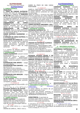 ELETRICIDADE
Prof. Alexandre Ortiz Calvão
ELETROSTÁTICA
1. CARGA ELÉTRICA.
PRINCÍPIOS
1. TIPOS DE CARGAS ELÉTRICAS.
Existem dois tipos de cargas elétricas,
a positiva e a negativa. 2. PRINCÍPIO
DE DU FAY. Dois corpos com a mesma
espécie de eletrização(ambos positivos
ou negativos) repelem-se. Se têm tipos
diferentes de eletrização (um positivo e
outro negativo), atraem-se. 3.
CONSERVAÇÃO DA CARGA
ELÉTRICA. A carga total não varia para
qualquer processo que se realiza
dentro de um sistema isolado. 4.
QUANTIZAÇÃO DA CARGA
ELÉTRICA. Todas as cargas observadas
na natureza são iguais ou são múltiplas
da carga elementar “e”.
CARGA ELÉTRICA ELEMENTAR: e=
1,6 10 – 19
C
A UNIDADE DE CARGA ELÉTRICA, No
SI, é o COULOMB(C).
QUANTIDADE DE CARGA (Q)- A carga
líquida que um corpo possui é igual ao
produto do número de excesso de
cargas elementares, (positivas ou
negativas) vezes o valor da carga
elementar.
Q = n e
n = número de elétrons cedidos ou
recebidos; e = carga elementar.
2. ELETRIZAÇÃO
CORPOS ELETRIZADOS possuem excesso
ou falta de elétrons.
Positivamente: número de elétrons <
número de prótons. Negativamente:
número de elétrons > número de prótons.
Neutro: número de elétrons = número de
prótons.
ELETRIZAÇÃO POR ATRITO - cargas
de sinais opostos.
ELETRIZAÇÃO POR CONTATO - carga
de mesmo sinal.
OBS: Quando os dois condutores
apresentam as mesmas dimensões e o
mesmo formato, ambos ficam com a mesma
quantidade de carga elétrica, após o
contato.
ELETRIZAÇÃO POR INDUÇÃO - carga
de sinal contrário.
3. LEI DE COULOMB
Lei de coulomb – A força de interação
elétrica entre duas cargas pontuais,
carregadas e imóveis.
F = K Q q / d2
o=permissividade do vácuo=8,85 x 10-
12
N-1
m-2
C2
K0 = 1 / 4o ko = 9 x 109
N m2
c-2
Constante dielétrica do meio(K)
Princípio da superposição. Quando
duas ou mais cargas exercem forças
simultâneas sobre uma dada carga.
Observa-se que a força total sobre esta
última é a soma vetorial das forças que as
várias cargas exerceriam. Individualmente.
4. CAMPO ELÉTRICO
CAMPO ELÉTRICO – é a região do
espaço onde uma carga de prova aí
colocada em repouso, fica sujeita à
ação de uma força de origem elétrica.
F = qo E
E = vetor campo elétrico; qo = carga de
prova.
UNIDADE DE CAMPO ELÉTRICO = N/C S.I.
CAMPO ELÉTRICO DE UMA CARGA
PUNTIFORME
E = Ko Q / d²
CAMPO ELÉTRICO DEVIDO A UM CONJUNTO
DE CARGAS PONTUAIS. soma vetorialmente
os campos elétricos produzidos por cada
uma das cargas.
LINHAS DE FORÇA. 1- Iniciam-se nas cargas
positivas e terminam nas cargas negativas.
2- Ë a trajetória descrita por uma carga de
prova movendo-se num campo eletrostático
devido a ação da força deste campo. 3- A
intensidade do campo elétrico é proporcional
ao número de linhas de força por unidade de
área normal ao campo.
CAMPO ELÉTRICO UNIFORME ( CEU )
tem o mesmo módulo direção e sentido
em todos os seus pontos.
5. POTENCIAL ELÉTRICO
POTENCIAL ELÉTRICO (V): O
potencial elétrico (VA), num ponto A de
um campo elétrico conservativo é igual
ao trabalho WA realizado pela força
elétrica, por unidade de carga, para
leva-la de A até o ponto de origem do
potencial elétrico, que em geral é
considerado no infinito.
VA = WA∞ / q
UNIDADE DE POTENCIAL ELÉTRICO
no S.I. é o volt(V) = 1 J / C.
POTENCIAL ELÉTRICO DEVIDO A UMA
CARGA PUNTUAL NUM PONTO P (VA), no
campo de uma carga elétrica
puntiforme Q, em relação a um ponto
de referência infinitamente afastado, é
dado por:
V = Ko Q / d
POTENCIAL ELÉTRICO DEVIDO A UM
CONJUNTO DE CARGAS PUNTUAIS; é igual
a soma dos potenciais de cada carga.
ENERGIA POTENCIAL ELÉTRICA (EP)-
que uma carga elétrica q adquire, ao ser
colocada num ponto P de um campo
elétrico, é dada por: Ep = q Vp
TRABALHO DA FORÇA ELÉTRICA(WAB):
que age sobre uma carga elétrica “q”
que sofre um deslocamento indo do
ponto A ao B de um campo elétrico é
dado por: WAB = q (VA – VB)
DIFERENÇA DE POTENCIAL é energia
potencial elétrica por coulomb.
VA – VB = UAB = ddp = diferença de
potencial entre os pontos “A” e “B”.
DIFERENÇA DE POTENCIAL ENTRE DOIS
PONTOS DE UM CAMPO ELÉTRICO
UNIFORME (CEU). E d = U
E= Campo elétrico uniforme; d=
distância entre dois pontos.U =Va - Vb
6. EQUILÍBRIO ELETROSTÁTICO
CONDUTORES EM EQUILÍBRIO
ELETROSTÁTICO
O campo elétrico no interior de um
condutor eletrizado é nulo.
As cargas em excesso, positivas ou
negativas, distribuem-se na superfície.
(BLINDAGEM ELETROSTÁTICA)
CAPACITÂNCIA. A capacidade de
armazenar cargas elétricas, a qual é medida
pela razão entre a carga “q” da placa
positiva e a ddp positiva VAB entre elas.
C = q / VAB
A capacitância de um condutor depende de
suas dimensões (L) e do meio onde se
encontra (K). A UNIDADE DE CAPACITÂNCIA
no SI é o faraday (F). F = 1 C / 1 V
ELETRODINÂMICA
I - CORRENTE ELÉTRICA
CORRENTE ELÉTRICA: Corrente
elétrica em um condutor é o
movimento ordenado de suas cargas
livres devido à ação de um campo
elétrico estabelecido em seu interior
pela aplicação de uma ddp entre dois
pontos desse condutor.
SENTIDO CONVENCIONAL DA
CORRENTE ELÉTRICA: Por
convenção, o sentido da corrente é o
do deslocamento das cargas livres
positivas do condutor, ou seja, o
mesmo do campo elétrico que a
mantém.
INTENSIDADE MÉDIA DA
CORRENTE ELÉTRICA: Intensidade
média da corrente elétrica no condutor
é a quantidade de carga(q) que
atravessa uma seção transversal do
condutor na unidade de tempo(ℝt).
Intensidade média da corrente elétrica:
.....i =q / t ou i = n e / t
n = número de cargas elementares e
= carga elementar = 1,6. 10 – 19
C.
UNIDADE DE INTENSIDADE DE
CORRENTE ELÉTRICA: No S.I. a
unidade é o ampère (A), sendo 1 A =
C/s.
II - RESITÊNCIA ELÉTRICA
“OPOSIÇÃO A PASSAGEM DA CORRENTE”
RESISTÊNCIA ELÉTRICA(R): de um
bipolo a constante de
proporcionalidade igual à razão entre a
ddp(U) mantida entre os terminais do
condutor, e a intensidade da
corrente(i) que passa por ele.
Resistência = ddd entre os terminais
de um bipolo / intensidade de corrente
que o percorre R = U / i
OHMÍMETRO: é o instrumento
utilizado para medir a resistência
elétrica.
UNIDADE DE RESISTÊNCIA
ELÉTRICA: No S.I. a unidade de
resistência elétrica é o ohm (), sendo
1 = V/A.
LEI DE OHM: Um condutor obdece a
lei de Ohm se o valor da sua
resistência (r = V / i ), for
independente da diferença de
potencial U que foi aplicada,
considerando-se que a temperatura foi
mantida constante.
V = R i
RESISTIVIDADE() (2 a
Lei de Ohm):
Para um fio condutor de um dado material e
a certa temperatura, sua resistência
elétrica é diretamente proporcional ao seu
comprimento(L) e inversamente
proporcional à área(A) de sua secção
transversal. Chama-se resistividade a essa
constante de proporcionalidade.
R =  . ( L / A )
RESISTOR: Denominamos oferece
resistência a passagem da corrente
elétrica e que transforma energia
elétrica em energia térmica.
VARIAÇÃO DA RESISTÊNCIA COM A
TEMPERATURA:
R = R0 [ 1 +  ( t - t0 )]
 = coeficiente de variação térmica
da resistência de um condutor.
9
 