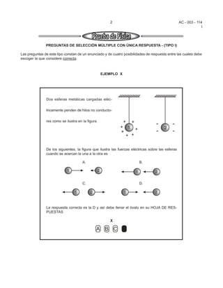 2                                           AC - 003 - 114
                                                                                                                 I




               PREGUNTAS DE SELECCIÓN MÚLTIPLE CON ÚNICA RESPUESTA - (TIPO I)

Las preguntas de este tipo constan de un enunciado y de cuatro posibilidades de respuesta entre las cuales debe
escoger la que considere correcta.



                                                   EJEMPLO X




               Dos esferas metálicas cargadas eléc-


               tricamente penden de hilos no conducto-


               res como se ilustra en la figura.




               De los siguientes, la figura que ilustra las fuerzas eléctricas sobre las esferas
               cuando se acercan la una a la otra es




               La respuesta correcta es la D y así debe llenar el óvalo en su HOJA DE RES-
               PUESTAS

                                                       X
 