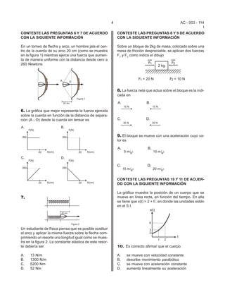 4                                          AC - 003 - 114
                                                                                                                    I
CONTESTE LAS PREGUNTAS 6 Y 7 DE ACUERDO                        CONTESTE LAS PREGUNTAS 8 Y 9 DE ACUERDO
CON LA SIGUIENTE INFORMACIÓN                                   CON LA SIGUIENTE INFORMACIÓN

En un torneo de flecha y arco, un hombre jala el cen-          Sobre un bloque de 2kg de masa, colocado sobre una
tro de la cuerda de su arco 20 cm (como se muestra             mesa de fricción despreciable, se aplican dos fuerzas
en la figura 1) mientras ejerce una fuerza que aumen-          F1 y F2 como indica el dibujo
ta de manera uniforme con la distancia desde cero a
260 Newtons




                                                               8. La fuerza neta que actua sobre el bloque es la indi-
                                                               cada en



6. La gráfica que mejor representa la fuerza ejercida
sobre la cuerda en función de la distancia de separa-
ción (A - O) desde la cuerda sin tensar es



                                                               9. El bloque se mueve con una aceleración cuyo va-
                                                               lor es




                                                               CONTESTE LAS PREGUNTAS 10 Y 11 DE ACUER-
                                                               DO CON LA SIGUIENTE INFORMACIÓN

                                                               La gráfica muestra la posición de un cuerpo que se
7.                                                             mueve en línea recta, en función del tiempo. En ella
                                                               se tiene que x(t) = 2 + t2, en donde las unidades están
                                                               en el S.I.




Un estudiante de física piensa que es posible sustituir
el arco y aplicar la misma fuerza sobre la flecha com-
primiendo un resorte una longitud igual como se mues-
tra en la figura 2. La constante elástica de este resor-
te debería ser                                                 10. Es correcto afirmar que el cuerpo

A.    13 N/m                                                   A.       se mueve con velocidad constante
B.    1300 N/m                                                 B.       describe movimiento parabólico
C.    5200 Nm                                                  C.       se mueve con aceleración constante
D.    52 Nm                                                    D.       aumenta linealmente su aceleración
 