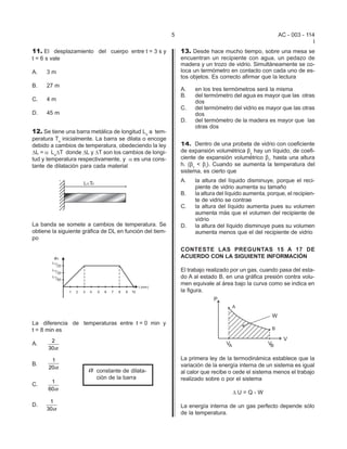 5                                           AC - 003 - 114
                                                                                                                    I
11. El desplazamiento del cuerpo entre t = 3 s y              13. Desde hace mucho tiempo, sobre una mesa se
t = 6 s vale                                                  encuentran un recipiente con agua, un pedazo de
                                                              madera y un trozo de vidrio. Simultáneamente se co-
A.   3m                                                       loca un termómetro en contacto con cada uno de es-
                                                              tos objetos. Es correcto afirmar que la lectura
B.   27 m
                                                              A.   en los tres termómetros será la misma
                                                              B.   del termómetro del agua es mayor que las otras
C.   4m                                                            dos
                                                              C.   del termómetro del vidrio es mayor que las otras
D.   45 m                                                          dos
                                                              D.   del termómetro de la madera es mayor que las
                                                                   otras dos
12. Se tiene una barra metálica de longitud Lo a tem-
peratura To inicialmente. La barra se dilata o encoge
debido a cambios de temperatura, obedeciendo la ley           14. Dentro de una probeta de vidrio con coeficiente
DL = a LoDT donde DL y DT son los cambios de longi-           de expansión volumétrica $v hay un líquido, de coefi-
tud y temperatura respectivamente, y a es una cons-           ciente de expansión volumétrico $l, hasta una altura
tante de dilatación para cada material                        h. ($v < $l). Cuando se aumenta la temperatura del
                                                              sistema, es cierto que
                                                              A.   la altura del líquido disminuye, porque el reci-
                                                                   piente de vidrio aumenta su tamaño
                                                              B.   la altura del líquido aumenta, porque, el recipien-
                                                                   te de vidrio se contrae
                                                              C.   la altura del líquido aumenta pues su volumen
                                                                   aumenta más que el volumen del recipiente de
                                                                   vidrio
La banda se somete a cambios de temperatura. Se               D.   la altura del líquido disminuye pues su volumen
obtiene la siguiente gráfica de DL en función del tiem-            aumenta menos que el del recipiente de vidrio
po

                                                              CONTESTE LAS PREGUNTAS 15 A 17 DE
                                                              ACUERDO CON LA SIGUIENTE INFORMACIÓN

                                                              El trabajo realizado por un gas, cuando pasa del esta-
                                                              do A al estado B, en una gráfica presión contra volu-
                                                              men equivale al área bajo la curva como se indica en
                                                              la figura.




La diferencia de temperaturas entre t = 0 min y
t = 8 min es
       2
A.
      30α

       1                                                      La primera ley de la termodinámica establece que la
B.                                                            variación de la energía interna de un sistema es igual
      20α
                       α   constante de dilata-               al calor que recibe o cede el sistema menos el trabajo
                           ción de la barra                   realizado sobre o por el sistema
       1
C.
      60α
                                                                                  DU=Q-W
      1
D.                                                            La energía interna de un gas perfecto depende sólo
     30α
                                                              de la temperatura.
 
