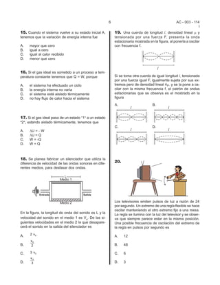 6                                           AC - 003 - 114
                                                                                                                   I
15. Cuando el sistema vuelve a su estado inicial A,          19. Una cuerda de longitud l, densidad lineal m y
tenemos que la variación de energía interna fue              tensionada por una fuerza F, presenta la onda
                                                             estacionaria mostrada en la figura, al ponerla a oscilar
A.   mayor que cero                                          con frecuencia f.
B.   igual a cero
C.   igual al calor recibido
D.   menor que cero


16. Si el gas ideal es sometido a un proceso a tem-
peratura constante tenemos que Q = W, porque                 Si se toma otra cuerda de igual longitud l, tensionada
                                                             por una fuerza igual F, igualmente sujeta por sus ex-
A.   el sistema ha efectuado un ciclo                        tremos pero de densidad lineal 4m, y se la pone a os-
B.   la energía interna no varía                             cilar con la misma frecuencia f, el patrón de ondas
C.   el sistema está aislado térmicamente                    estacionarias que se observa es el mostrado en la
D.   no hay flujo de calor hacia el sistema                  figura




17. Si el gas ideal pasa de un estado ?1@ a un estado
?2@, estando aislado térmicamente, tenemos que

A.   DU = - W
B.   DU = Q
C.   W = -Q
D.   W=Q



18. Se planea fabricar un silenciador que utiliza la
diferencia de velocidad de las ondas sonoras en dife-
                                                             20.
rentes medios, para desfasar dos ondas.




                                                             Los televisores emiten pulsos de luz a razón de 24
                                                             por segundo. Un extremo de una regla flexible se hace
                                                             oscilar manteniendo el otro extremo fijo a una mesa.
En la figura, la longitud de onda del sonido es L y la       La regla se ilumina con la luz del televisor y se obser-
velocidad del sonido en el medio 1 es Vs. De las si-         va que siempre parece estar en la misma posición.
guientes velocidades en el medio 2 la que desapare-          Una posible frecuencia de oscilación del extremo de
cerá el sonido en la salida del silenciador es               la regla en pulsos por segundo es
      2 vS
A.                                                           A.    12
      vS
B.    2                                                      B.    48

C.    3 vS                                                   C.    6
      vS
D.    3                                                      D.    3
 