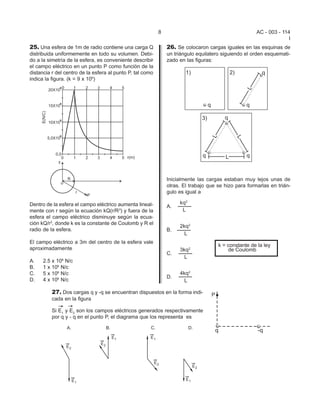 8                                          AC - 003 - 114
                                                                                                                    I
25. Una esfera de 1m de radio contiene una carga Q             26. Se colocaron cargas iguales en las esquinas de
distribuida uniformemente en todo su volumen. Debi-            un triángulo equilatero siguiendo el orden esquemati-
do a la simetría de la esfera, es conveniente describir        zado en las figuras:
el campo eléctrico en un punto P como función de la
distancia r del centro de la esfera al punto P, tal como
indica la figura. (k = 9 x 109)




                                                               Inicialmente las cargas estaban muy lejos unas de
                                                               otras. El trabajo que se hizo para formarlas en trián-
                                                               gulo es igual a

Dentro de la esfera el campo eléctrico aumenta lineal-              kq2
                                                               A.
mente con r según la ecuación kQ(r/R3) y fuera de la                 L
esfera el campo eléctrico disminuye según la ecua-
ción kQ/r2, donde k es la constante de Coulomb y R el
                                                                    2kq2
radio de la esfera.                                            B.
                                                                      L
El campo eléctrico a 3m del centro de la esfera vale
                                                                                     k = constante de la ley
aproximadamente                                                     3kq2                 de Coulomb
                                                               C.
                                                                      L
A.    2.5 x 109 N/c
B.    1 x 109 N/c
C.    5 x 109 N/c                                                   4kq2
                                                               D.
D.    4 x 109 N/c                                                     L

          27. Dos cargas q y -q se encuentran dispuestos en la forma indi-
          cada en la figura

          Si E1 y E2 son los campos eléctricos generados respectivamente
          por q y - q en el punto P, el diagrama que los representa es
 