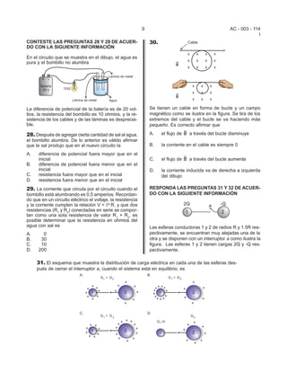 9                                          AC - 003 - 114
                                                                                                                      I
CONTESTE LAS PREGUNTAS 28 Y 29 DE ACUER-                         30.
DO CON LA SIGUIENTE INFORMACIÓN

En el circuito que se muestra en el dibujo, el agua es
pura y el bombillo no alumbra




La diferencia de potencial de la batería es de 20 vol-           Se tienen un cable en forma de bucle y un campo
tios, la resistencia del bombillo es 10 ohmios, y la re-         magnético como se ilustra en la figura. Se tira de los
sistencia de los cables y de las láminas es desprecia-           extremos del cable y el bucle se va haciendo más
ble.                                                             pequeño. Es correcto afirmar que
                                                                                  v
28. Después de agregar cierta cantidad de sal al agua,           A.    el flujo de B a través del bucle disminuye
el bombillo alumbra. De lo anterior es válido afirmar
que la sal produjo que en el nuevo circuito la                   B.    la corriente en el cable es siempre 0
A.    diferencia de potencial fuera mayor que en el                               v
      inicial                                                    C.    el flujo de B a través del bucle aumenta
B.    diferencia de potencial fuera menor que en el
      inicial                                                    D.    la corriente inducida va de derecha a izquierda
C.    resistencia fuera mayor que en el inicial                        del dibujo
D.    resistencia fuera menor que en el inicial
29. La corriente que circula por el circuito cuando el           RESPONDA LAS PREGUNTAS 31 Y 32 DE ACUER-
bombillo está alumbrando es 0,5 amperios. Recordan-              DO CON LA SIGUIENTE INFORMACIÓN
do que en un circuito eléctrico el voltaje, la resistencia
y la corriente cumplen la relación V = I* R, y que dos
resistencias (R1 y R2) conectadas en serie se compor-
tan como una sola resistencia de valor R1 + R2, es
posible determinar que la resistencia en ohmios del
agua con sal es                                                  Las esferas conductoras 1 y 2 de radios R y 1.5R res-
A.      0                                                        pectivamente, se encuentran muy alejadas una de la
B.     30                                                        otra y se disponen con un interruptor a como ilustra la
C.     10                                                        figura. Las esferas 1 y 2 tienen cargas 2Q y -Q res-
D.    200                                                        pectivamente.

     31. El esquema que muestra la distribución de carga eléctrica en cada una de las esferas des-
     pués de cerrar el interruptor a, cuando el sistema está en equilibrio, es
 