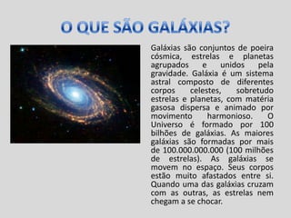 O QUE SÃO GALÁXIAS?Galáxias são conjuntos de poeira cósmica, estrelas e planetas agrupados e unidos pela gravidade. Galáxia é um sistema astral composto de diferentes corpos celestes, sobretudo estrelas e planetas, com matéria gasosa dispersa e animado por movimento harmonioso. O Universo é formado por 100 bilhões de galáxias. As maiores galáxias são formadas por mais de 100.000.000.000 (100 milhões de estrelas). As galáxias se movem no espaço. Seus corpos estão muito afastados entre si. Quando uma das galáxias cruzam com as outras, as estrelas nem chegam a se chocar.