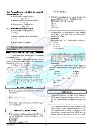 6.2. Parcialmente elástico ou parcial-                             I=10.3 → I=30N.s
mente inelástico
         Não conserva energia cinética                       2   Calcule a quantidade de movimento de uma bola
                     ECA > ECD                                   de massa 3kg que possui velocidade de 5m/s.
         Conserva quantidade de movimento                        Resolução: aplicando a equação
                      QA = QD                                     r    r
                                                                 Q = mv
         Coeficiente de restituição (e)                          Q = 3.5
                      0<e<1
                                                                 Q = 15kgm / s
6.3. Inelástico ou anelástico
         Não conserva energia cinética
      ECA > ECD                                              3   Uma força de 20N atua durante 6s sobre uma pe-
                                                                 quena bola. Qual a variação da quantidade de
        Conserva quantidade de movimento                         movimento da bola?
      QA = QD                                                    Resolução:
                                                                                r r
                                                                 Lembrando que I = ∆Q , basta aplicar a equação:
        Coeficiente de restituição                                 I = ∆Q
      e=0                                                          F ∆t = ∆Q
                                                                   ∆Q = 20.6
     Após um choque inelástico, os corpos perma-
necem unidos.                                                       ∆Q = 120kgm / s

7. COEFICIENTE DE RESTITUIÇÃO
                                                             4   Uma massa de modelar rola com velocidade 1m/s
      Consideremos duas esferas, A e B, realizando               quando colide com outra massa idêntica que es-
um choque direto.                                                tava em repouso. Qual a velocidade de ambas a-
      As propriedades elásticas dos corpos envolvi-              pós a colisão, sabendo que agora elas se
dos em choques são caracterizadas por uma grandeza               movimentam juntas?
chamada coeficiente de restituição.                              Resolução:
      O coeficiente de restituição e é definido como                A quantidade de movimento antes e depois da
o quociente entre o módulo da velocidade relativa de         colisão é a mesma (conservação); portanto,podemos
afastamento dos corpos imediatamente após o choque           escrever:
e o módulo da velocidade relativa de aproximação                      Q antes                  Q depois
imediatamente antes do choque.                                       mv 1 + m2v 2
                                                                      1                                 (m1 + m2 )v
             |velocidade relativa depois do choque|                  m.1+ m.o                           (m + m )v
           e=
              |velocidade relativa antes do choque|                                 Q ANTES = QDEPOIS
       O coeficiente de restituição é adimensional e               1.m + 0 = 2mV
                                                                               .
varia de 0 a 1. Quando o valor é 1, temos um choque                1 / = 2mV
                                                                    m     /.
perfeitamente elástico.                                                  1
                                                                   v =     m /s
                                                                         2
                ESTUDO DIRIGIDO

1   Escreva as equações de impulso e quantidade de
    movimento.                                                                      EXERCÍCIOS

                                                             1   Uma força constante F = 34,0 N atua sobre um
2   Defina sistema isolado.                                      corpo, inicialmente em repouso, por 6 s. Calcule,
                                                                 em Ns, o impulso exercido por esta força no cor-
                                                                 po.
3   Classifique os tipos de choque, comentando quais
    são conservativos.
                                                             2   Um jogador de futebol, ao bater uma falta, con-
                                                                 segue chutar a bola a uma velocidade de 30 m/s.
           EXERCÍCIOS RESOLVIDOS                                 Se a bola tem 400g de massa e o contato do pé do
                                                                 jogador com a bola durou 0,04s, calcule a força,
1   Um garoto faz uma força constante de 10N sobre               suposta constante, que o jogador exerceu na bola.
    um carrinho durante 3s, calcule o impulso sofrido
    pelo carrinho.
    Resolução:           r r
    Aplicando a equação I=F∆t
Editora Exato                                           33
 