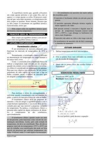 A experiência mostra que, quando colocamos                        Os termômetros de mercúrio são muito utiliza-
um corpo quente próximo a um corpo frio, este se                  dos na prática, pois:
aquece e o corpo quente se esfria. O processo conti-
                                                                  - O mercúrio é facilmente obtido em elevado grau de
nua até que, num dado momento, as temperaturas dos
                                                                     pureza.
dois corpos se igualam. Neste instante, dizemos que
os dois corpos se encontram em equilíbrio térmico.                - O mercúrio apresenta dilatação térmica regular e
Generalizando, temos que:                                           muito superior à do vidro.
       Dois corpos estão em equilíbrio térmico quan-              - Sob pressão normal, o mercúrio é líquido num in-
do tiverem a mesma temperatura.                                      tervalo de temperaturas bastante extenso (entre
                                                                     39°C e 359°C), o que abrange os fenômenos tér-
6. PRINCÍPIO ZERO DA TERMODINÂMICA                                   micos mais freqüentes.
       Dois corpos em equilíbrio térmico com um ter-              - O mercúrio não adere ao vidro e não reage com ele.
ceiro estão em equilíbrio térmico entre si.
                                                                  - Os termômetros de mercúrio são de fácil construção
7. LEITURA COMPLEMENTAR                                              e cômodos no manuseio.
               Termômetro clínico                                                 ESTUDO DIRIGIDO
        É um termômetro de mercúrio adaptado para
funcionar no intervalo de temperaturas de 35°C a                  1   Defina temperatura em nível microscópico.
44°C.
        Normalmente, o termômetro clínico é utilizado
na determinação da temperatura do corpo humano e                  2   Cite os pontos fixos mais utilizados na constru-
de outros seres vivos.                                                ção de escalas de temperatura.
        Como é construído com a finalidade básica de
indicar a temperatura mais elevada por ele atingida,              3   Quais são os pontos fixos das escalas Celsius e
quando em contato com o corpo humano, o termôme-                      Fahrenheit?
tro clínico é considerado um termômetro de máxima.
Para que esse objetivo seja alcançado, há um estran-
gulamento do tubo capilar na região que o liga ao                           EXERCÍCIOS RESOLVIDOS
bulbo, evitando, assim, o refluxo de mercúrio após
ter atingido a temperatura máxima.                                1   Transforme 40ºC em ºF
                                                                      Resolução: basta usar as escalas.
                                    estrangulamento
                                                                               100ºC                         212
  44




                                   35




                                                      bulho
                                                                                            40          TF


       Para desfazer o efeito do estrangulamento, é                                 0                        32
suficiente sacudir o termômetro com movimentos rá-
pidos: a inércia do mercúrio leva-o de volta ao bulbo.                  Assim, temos:
       O termômetro clínico deve ter pequenas di-                        40 − 0    T − 32
                                                                                 = F       →
mensões, a fim de atingir o equilíbrio térmico com o                    100 − 0 212 − 32
corpo humano rapidamente, e sua escala deve ser fra-                     40 TF − 32
                                                                             =         →
cionada para que seja sensível a pequenas variações                     100     180
de temperatura. Na prática, o termômetro clínico a-                     4 TF − 32
                                                                          =         →
presenta tubo capilar de alguns milímetros de diâme-                    1      18
                                                                        4.18 = TF − 32 → 72 = TF − 32
tro e comprimento de dez centímetros,
aproximadamente.                                                        T F = 72 + 32 → TF = 104º F
                                                                        Se você preferir, pode decorar a equação:
      O termômetro clínico, quando usado em mais
de um paciente, pode funcionar como veículo de con-                                      Tc FF − 32
taminação microbiana. Assim, após cada tomada de                                          5
                                                                                            =
                                                                                               9
temperatura, ele deve ser esterilizado. Mas, devido ao
pequeno intervalo de temperaturas (35°C a 44°C) em
que ele trabalha, essa esterilização não pode ser feita
através de processos que utilizam temperaturas ele-
vadas. O álcool, então, é o anti-séptico recomendado.

Editora Exato                                                 3
 