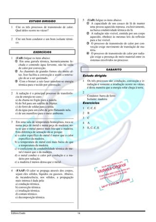 ESTUDO DIRIGIDO                               5   (UnB) Julgue os itens abaixo:
                                                                  1 A capacidade de um casaco de lã de manter
1   Cite os três processos de transmissão de calor.                uma pessoa aquecida repousa, exclusivamente,
    Qual deles ocorre no vácuo?                                    na baixa condutividade térmica da lã.
                                                                  2 A radiação não visível, emitida por um corpo
                                                                   aquecido, obedece às mesmas leis da reflexão
2   Cite um bom condutor e um bom isolante térmi-                  para a luz visível.
    co.                                                           3 O processo de transmissão de calor por con-
                                                                   vecção exige movimento de translação de ma-
                                                                   téria.
                   EXERCÍCIOS                                     4 O processo de transmissão de calor por radia-
1   (UnB) Julgue os itens abaixo:                                  ção exige a presença de meio material entre os
    1 Em uma garrafa térmica, hermeticamente fe-                   sistemas envolvidos no processo.
      chada e contendo água fervente, não há saída
      de calor por convecção.
                                                                                  GABARITO
    2 As chaminés de grandes fornos são muito al-
      tas. Isso facilita a convecção e assim a renova-        Estudo dirigido
      ção do ar a ser queimado.
    3 Com o bisturi a raio laser transfere-se energia         1   Os três processos são: condução, convecção e ir-
      térmica para o tecido por convecção.                        radiação e somente a irradiação ocorre no vácuo,
                                                                  é desta maneira que a energia solar chega à terra.
2   A radiação é o principal processo de transferên-          2
    cia de energia no caso:                                     Condutor: barra de ferro
    a) da chama no fogão para a panela.                         Isolante: madeira
    b) do Sol para um satélite de Júpiter.                    Exercícios
    c) do ferro de soldar para a solda.                       1   C, C, E
    d) da água para um cubo de gelo flutuando nela.
    e) de um mamífero para o meio ambiente.                   2   B
                                                              3   C
3    Em uma sala de temperatura homogênea, toca-se            4   A
     numa peça de metal e numa peça de madeira; no-
     ta-se que o metal parece mais frio que a madeira.        5   E, C, C, E
     Esta diferença de sensação dá-se porque:
    a) o calor específico do metal é maior que o calor
        específico da madeira.
    b) a temperatura do metal está mais baixa do que
        a temperatura da madeira.
    c) o coeficiente de condutibilidade térmica do me-
        tal é maior que o da madeira.
    d) o metal conduz o calor por condução e a ma-
        deira por radiação.
    e) a madeira é menos densa que o metal.

4   (FAAP) O calor se propaga através dos corpos,
    sejam eles sólidos, líquidos ou gasosos. Abaixo,
    da incandescência, nos sólidos, a propagação
    mais intensa é dada pela:
    a) condução térmica.
    b) convecção térmica.
    c) irradiação térmica.
    d) contato térmico.
    e) decomposição térmica.




Editora Exato                                            14
 