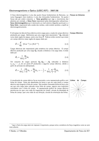 Electromagnetismo e Óptica (LEEC/IST) - 2007/08                                                                   10

 A força electromagnética é uma das quatro forças fundamentais da Natureza, ou              Forças no Universo
 numa linguagem mais moderna, é uma das interacções fundamentais. As quatro
 forças são por ordem crescente, a força gravítica que rege o movimentos dos
 planetas por exemplo, a força fraca responsável pelas desintegrações radioactivas,
 força electromagnética que é dominante ao nível atómico (ligações químicas) e a
 força forte, responsável pela coesão dos núcleos, onde existem protões a repelir-se
 electromagneticamente.


 É útil passar da ideia de força eléctrica entre cargas para a noção de campo eléctrico     Campo Eléctrico
 produzido por cargas. Admitamos que uma carga teste estacionária 1 Q0 colocada
                                                   ˜
 numa dada região do espaço, sente uma força F. Pode-se então concluir que existe
 um campo eléctrico nessa região do espaço dado por:

               F
        E=             [V.m−1 ] ≡ [N.C −1 ]                                         (1.3)
              Q0

 Cargas eléctricas são responsáveis pela existência do campo eléctrico. O campo
 eléctrico produzido por uma carga Q1 situada à distância r da carga teste, é então
 dado por:
                   1    Q1
        E1 =                 ur                                                     (1.4)
               4πε0 r 2
 Um conjunto de cargas pontuais Q1 , Q2 , · · · , Qi colocadas à distância
 r1 , r2 , · · · , ri de um ponto P produzirão o seguinte campo eléctrico, obtido a
 partir do princípio da sobreposição;
                1        Q1            Q2                      1         Qi
        E=                 2
                               ur1 +    2
                                            ur2 + · · ·   =               2
                                                                              uri   (1.5)
              4πε0        r1           r2                     4πε0   i
                                                                         ri




 A visualização do campo elétrico faz-se recorrendo a uma representação gráﬁca com          Linhas   de   Campo
 linhas de campo. Estas são desenhadas de forma a que em cada ponto o campo
 eléctrico seja tangente à linha de campo. São também chamadas linhas de força uma
 vez que uma carga teste colocada numa linha de campo, seguirá uma trajectória
 coincidente com a linha de campo. A representação gráﬁca do campo eléctrico
 permite-nos ter quer uma visão da magnitude do campo, através da densidade de
 linhas de campo, quer uma visão da sua direcção, através da orientação das linhas.




   1
    aqui o facto da carga estar em repouso é importante, porque evita a existência da força magnética como se verá
mais adiante.

F.Barão, L.F.Mendes                                                                 Departamento de Física do IST
 