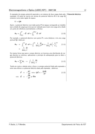 Electromagnetismo e Óptica (LEEC/IST) - 2007/08                                                                             12

 A expressão da energia potencial associada a um sistema de duas cargas dada pela                     Potencial eléctrico
 expressão 1.8 pode ser escrita em termos do potencial eléctrico Φ e da carga Q
 existente numa dada região do espaço:

        U = QΦ

 Assim, o potencial eléctrico num dado ponto P do espaço corresponde ao trabalho
 (por unidade de carga) que teria que ser realizado para trazer uma carga até aí desde
 um ponto de referência (normalmente o inﬁnito):
                      P                          Ref
        ΦP =                  −E · dr =                E · dr                                (1.10)
                  Ref                        P

 Por exemplo, o potencial eléctrico num ponto P a uma distância r de uma carga
 pontual Q é dado por:
                              ∞                   ∞                                      ∞
                                                           1   Q         1           1
        ΦP    =                   E · dr =                     2
                                                                 dr =          Q −           (1.11)
                          r                   r       4πε0 r            4πε0         r   r
                              1    Q
              =
                      4πε0 r
 Da mesma forma que para o campo eléctrico, se tivermos uma distribuição de car-
 gas discreta ou contínua, aplicaremos o princípio da sobreposição para se obter o
 potencial eléctrico:
                                             1        dq
        ΦP =              Φi      →                                                          (1.12)
                  i
                                            4πε0 r

 Tendo em conta a relação entre a força e a energia potencial dada pela expressão e
 entre esta última e o potencial eléctrico dada pela expressão , obtem-se:
                                       dU                          QdΦ
                  F        =       −        ⇐⇒ QE = −                                        (1.13)
                                       dr                          dr
                                       dΦ
         =⇒ E              =       −        ≡ ∇Φ
                                       dr




F.Barão, L.F.Mendes                                                                          Departamento de Física do IST
 