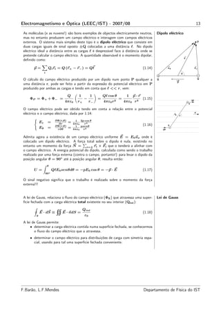 Electromagnetismo e Óptica (LEEC/IST) - 2007/08                                                                                                   13

 As moléculas (e as nuvens!) são bons exemplos de objectos electricamente neutros,                 Dipolo eléctrico
 mas no entanto produzem um campo eléctrico e interagem com campos eléctricos
 externos. O sistema mais simples deste tipo é o dipolo eléctrico que consiste em                                                                 P
 duas cargas iguais de sinal oposto ±Q colocadas a uma distância ℓ. No dipolo
 eléctrico ideal a distância entre as cargas ℓ é desprezável face à distância onde se
 pretende calcular o campo eléctrico. A quantidade observável é o momento dipolar,
                                                                                                                                 r
 deﬁnido como:

        p=            Qi ri = Q (r+ − r− ) = Qℓ                                           (1.14)            r+                                r−
                  i                                                                                                          θ

 O cálculo do campo eléctrico produzido por um dipolo num ponto P qualquer a                       Q                                              Q
                                                                                                                     p
 uma distância r, pode ser feito a partir da expressão do potencial eléctrico em P
 produzido por ambas as cargas e tendo em conta que ℓ << r, vem:

                                     Q      1         1        Qℓ cos θ         1   p·r
     ΦP = Φ+ + Φ− =                             −          =               =              (1.15)
                                 4πε0      r+         r−       4πε0   r2       4πε0 r 3                                              Q
                                                                                                                                         QE



 O campo eléctrico pode ser obtido tendo em conta a relação entre o potencial
 eléctrico e o campo eléctrico, dada por 1.14:                                                                           θ
                                                                                                                                              E




                                                                                                                 p
                           ∂Φ(r,θ)        1 2p cos θ
             Er       =              =         r3
                             ∂r
                           ∂Φ(r,θ)
                                         4πε0
                                          1 psenθ                                         (1.16)            Q
             Eθ       =     r∂θ
                                     =   4πε0 r 3                                                      QE


 Admita agora a existência de um campo eléctrico uniforme E = E0 ux onde é
 colocado um dipolo eléctrico. A força total sobre o dipolo é nula, existindo no
 entanto um momento da força N = i=± ri × Fi que o tenderá a alinhar com
 o campo eléctrico. A energia potencial do dipolo, calculada como sendo o trabalho
 realizado por uma força externa (contra o campo, portanto!) para levar o dipolo da
 posição angular θ = 90◦ até à posição angular θ, resulta então:
                      θ
        U =               QℓE0 senθdθ = −pE0 cos θ = −p · E                               (1.17)
                  90◦

 O sinal negativo signiﬁca que o trabalho é realizado sobre o momento da força
 externa!!!


 A lei de Gauss, relaciona o ﬂuxo do campo eléctrico (ΦE ) que atravessa uma super-                Lei de Gauss
 fície fechada com a carga eléctrica total existente no seu interior (Qint ):

                                                Qint
             E · dS ≡          E · ndS =                                                  (1.18)
         S                                       ε0
 A lei de Gauss permite:
      • determinar a carga eléctrica contida numa superfície fechada, se conhecermos
        o ﬂuxo do campo eléctrico que a atravessa.
     • determinar o campo eléctrico para distribuições de carga com simetria espa-
       cial, usando para tal uma superfície fechada conveniente.




F.Barão, L.F.Mendes                                                                       Departamento de Física do IST
 