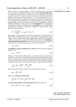 Electromagnetismo e Óptica (LEEC/IST) - 2007/08                                                                    15

 Nenhum material é um isolante perfeito; no entanto, os materiais que se caracterizam      Campo Eléctrico na matéria
 por muito baixas condutividades eléctricas, são chamados materiais dieléctricos.
 Um campo eléctrico aplicado a um dieléctrico causa um deslocamento espacial da
 carga eléctrica positiva e negativa associada aos átomos ou moléculas (em sentidos
 opostos!), fazendo aparecer dipolos eléctricos. O vector polarização P descreve a
 polarização do material num dado ponto do espaço e corresponde ao momento dipo-
 lar por unidade de volume (dp/dV ). Um material dieléctrico é caracterizado pela
 susceptibilidade eléctrica χE variável adimensional) e é do tipo linear se a suscepti-
 bilidade não depender do campo aplicado, do tipo homogéneo se a susceptibilidade
 não depender da posição no dieléctrico e do tipo isotrópico caso a susceptibilidade
 não dependa da direcção. A polarização no dieléctrico é proporcional ao campo
 eléctrico exterior aplicado E,
                  V ol
                  i      pi
        P =                   = ε0 χE E           [C.m−2 ]                       (1.20)
                d V ol
 Sendo então o momento dipolar de um volume inﬁnitesimal de material dieléctrico
 dp = P dV = P dS dℓ, deduz-se que a carga dipolar nas extremidades do volume
 é dQP = P dS. Em geral, existe carga de polarização à superfície de um dieléctrico
 e pode existir em volume, no caso de um dieléctrico não uniforme. A densidade de
 carga de polarização superﬁcial existente num dado ponto cuja normal à superfície
 é dada pelo vector unitário n (aponta para o exterior do dieléctrico) é:

        σP = P · n                                                               (1.21)

 A densidade de carga de polarização em volume existente numa dada região do
 dieléctrico vem:

        ρP = −∇ · P                                                              (1.22)

 Portanto, um campo eléctrico E0 aplicado a um dieléctrico origina uma polarização
 do dieléctrico, isto é, induz uma dada carga de polarização seja em superfície, seja em
 volume. O campo eléctrico resultante E, dependerá da carga de polarização induzida
 no material. Recorrendo à lei Gauss, podemos calcular o campo eléctrico separando
 as cargas eléctricas em termos de cargas livres (Qliv ) e cargas de polarização (QP ):

                              i   Qi       Qliv + QP
             E · dS =                  =                                         (1.23)
         S                    ε0                 ε0
 Sendo a carga de polarização contida numa superfície fechada dada por,

        QP =          P · dS                                                     (1.24)
                  S

 obtém-se a lei de Gauss Generalizada:

             (ε0 E + P ) · dS ≡                D · dS = Qliv                     (1.25)
         S                                 S

 O vector Deslocamento do Campo Eléctrico D deﬁne-se então como:

        D = ε0 E + P = ε0 (1 + χE )E                                             (1.26)




                                                                                           Leis do campo electrostá-
                                                                                           tico: formal integral e local



F.Barão, L.F.Mendes                                                               Departamento de Física do IST
 