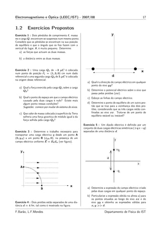 Electromagnetismo e Óptica (LEEC/IST) - 2007/08                                                                17


1.2       Exercícios Propostos
Exercício 1 : Dois pêndulos de comprimento ℓ, massa                               y
m e carga Q, encontram-se suspensos num mesmo ponto.
Considere que os pêndulos se encontram na sua posição
de equilíbrio e que o ângulo que os ﬁos fazem com a
vertical do lugar, θ, é muito pequeno. Determine:
    a) as forças que actuam as duas massas.

   b) a distância entre as duas massas.



Exercício 2 : Uma carga Q1 de −3 µC é colocada                                                               x
num ponto de posição r1 = (1, 3, 0) cm num dado
referencial e uma segunda carga Q2 de 5 µC é colocada                              d
na origem desse referencial.
                                                             a) Qual é a direcção do campo eléctrico em qualquer
                                                                ponto do eixo yy?
   a) Qual a força exercida pela carga Q1 sobre a carga
      Q2 ?                                                   b) Determine o potencial eléctrico sobre o eixo que
                                                                passa pelos protões (xx).
   b) Qual o ponto do espaço em que o campo eléctrico        c) Esboçe as linhas do campo eléctrico.
      causado pela duas cargas é nulo? Existe mais
      algum ponto nessas condições?                          d) Determine o ponto de equilíbrio de um outro pro-
      Sugestão: comece por mudar de sistema de eixos.           tão que se traz para a vizinhança dos dois pro-
                                                                tões, considerando que as três cargas estão con-
   c) Que valor de massa colocada à superfície da Terra         ﬁnadas ao eixo xx. Trata-se de um ponto de
      sofreria uma força gravítica de módulo igual à da         equilíbrio estável ou instável?
      força sofrida pela carga Q2 ?
                                                          Exercício 5 : Um dipolo eléctrico é deﬁnido por um
                                                          conjunto de duas cargas eléctricas simétricas (+q e −q)
Exercício 3 : Determine o trabalho necessário para        separadas de uma distância d.
transportar uma carga eléctrica q desde um ponto A
(0, yA ) a um ponto B (xB , 0), na presença de um
campo eléctrico uniforme E = E0 ux (ver ﬁgura).


    y



    A




                                                x
                      B                                      a) Determine a expressão do campo eléctrico criado
                                                                pelas duas cargas em qualquer ponto do espaço.
                                                             b) Particularize a expressão obtida na alínea a) para
                                                                os pontos situados ao longo do eixo xx e do
Exercício 4 : Dois protões estão separados de uma dis-          eixo yy e obtenha as expressões válidas para
tância d = 4 fm, tal como é mostrado na ﬁgura.                  x, y >> d.

F.Barão, L.F.Mendes                                                         Departamento de Física do IST
 