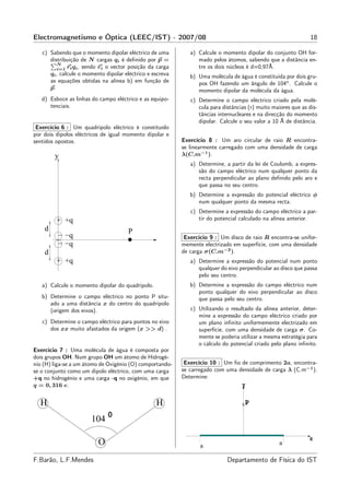 Electromagnetismo e Óptica (LEEC/IST) - 2007/08                                                                 18

   c) Sabendo que o momento dipolar eléctrico de uma          a) Calcule o momento dipolar do conjunto OH for-
      distribuição de N cargas qi é deﬁnido por p =              mado pelos átomos, sabendo que a distância en-
         N
         i=1 ri qi , sendo ri o vector posição da carga          tre os dois núcleos é d=0,97Å.
      qi , calcule o momento dipolar eléctrico e escreva      b) Uma molécula de água é constituída por dois gru-
      as equações obtidas na alínea b) em função de              pos OH fazendo um ângulo de 104◦ . Calcule o
      p.                                                         momento dipolar da molécula da água.
   d) Esboce as linhas do campo eléctrico e as equipo-        c) Determine o campo eléctrico criado pela molé-
      tenciais.                                                  cula para distâncias (r) muito maiores que as dis-
                                                                 tâncias internucleares e na direcção do momento
                                                                 dipolar. Calcule o seu valor a 10 Å de distância.
 Exercício 6 : Um quadripolo eléctrico é constituído
por dois dipolos eléctricos de igual momento dipolar e
sentidos opostos.                                          Exercício 8 : Um aro circular de raio R encontra-
                                                           se linearmente carregado com uma densidade de carga
        y                                                  λ(C.m−1 ).
                                                              a) Determine, a partir da lei de Coulomb, a expres-
                                                                 são do campo eléctrico num qualquer ponto da
                                                                 recta perpendicular ao plano deﬁnido pelo aro e
                                                                 que passa no seu centro.
                                                              b) Determine a expressão do potencial eléctrico φ
                                                                 num qualquer ponto da mesma recta.
                                                              c) Determine a expressão do campo eléctrico a par-
         + +q                                                    tir do potencial calculado na alínea anterior.
    d                                 P
         − −q                                               Exercício 9 : Um disco de raio R encontra-se unifor-
         − −q                                              memente electrizado em superfície, com uma densidade
    d                                                      de carga σ(C.m−2 ).
         + +q                                                 a) Determine a expressão do potencial num ponto
                                                                 qualquer do eixo perpendicular ao disco que passa
                                                                 pelo seu centro.
   a) Calcule o momento dipolar do quadripolo.                b) Determine a expressão do campo eléctrico num
                                                                 ponto qualquer do eixo perpendicular ao disco
   b) Determine o campo eléctrico no ponto P situ-               que passa pelo seu centro.
      ado a uma distância x do centro do quadripolo
      (origem dos eixos).                                     c) Utilizando o resultado da alínea anterior, deter-
                                                                 mine a expressão do campo eléctrico criado por
   c) Determine o campo eléctrico para pontos no eixo            um plano inﬁnito uniformemente electrizado em
      dos xx muito afastados da origem (x >> d) .                superfície, com uma densidade de carga σ. Co-
                                                                 mente se poderia utilizar a mesma estratégia para
                                                                 o cálculo do potencial criado pelo plano inﬁnito.
Exercício 7 : Uma molécula de água é composta por
dois grupos OH. Num grupo OH um átomo de Hidrogé-
nio (H) liga-se a um átomo de Oxigénio (O) comportando-     Exercício 10 : Um ﬁo de comprimento 2a, encontra-
se o conjunto como um dipolo eléctrico, com uma carga      se carregado com uma densidade de carga λ (C.m−1 ).
+q no hidrogénio e uma carga -q no oxigénio, em que        Determine:
q = 0, 316 e.                                                                    Y


  H                                               H                                X   P

                       104 0

                                                                                                               X
                          O                                       a                                a

F.Barão, L.F.Mendes                                                          Departamento de Física do IST
 
