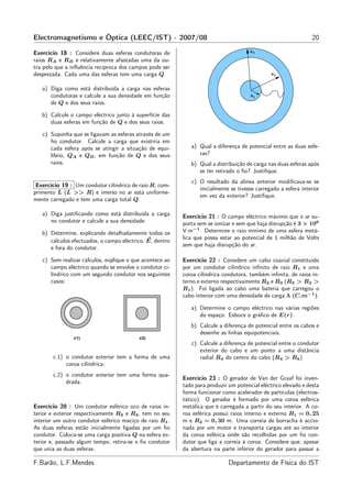 Electromagnetismo e Óptica (LEEC/IST) - 2007/08                                                                 20

Exercício 18 : Considere duas esferas condutoras de                                   R3

raios RA e RB e relativamente afastadas uma da ou-
tra pelo que a inﬂuência recíproca dos campos pode ser
desprezada. Cada uma das esferas tem uma carga Q.                                              R2


   a) Diga como está distribuída a carga nas esferas                                  x


      condutoras e calcule a sua densidade em função                                  R1
      de Q e dos seus raios.

   b) Calcule o campo eléctrico junto à superfície das
      duas esferas em função de Q e dos seus raios.

   c) Suponha que se ligavam as esferas através de um
      ﬁo condutor. Calcule a carga que existiria em
      cada esfera após se atingir a situação de equi-        a) Qual a diferença de potencial entre as duas esfe-
      líbrio, QA e QB , em função de Q e dos seus               ras?
      raios.                                                 b) Qual a distribuição de carga nas duas esferas após
                                                                se ter retirado o ﬁo? Justiﬁque.
                                                             c) O resultado da alínea anterior modiﬁcava-se se
 Exercício 19 : Um condutor cilíndrico de raio R, com-
                                                                inicialmente se tivesse carregado a esfera interior
primento L (L >> R) e imerso no ar está uniforme-
                                                                em vez da exterior? Justiﬁque.
mente carregado e tem uma carga total Q.

   a) Diga justiﬁcando como está distribuída a carga      Exercício 21 : O campo eléctrico máximo que o ar su-
      no condutor e calcule a sua densidade.              porta sem se ionizar e sem que haja disrupção é 3 × 106
   b) Determine, explicando detalhadamente todos os       V.m−1 . Determine o raio mínimo de uma esfera metá-
                                                          lica que possa estar ao potencial de 1 milhão de Volts
      cálculos efectuados, o campo eléctrico, E, dentro
                                                          sem que haja disrupção do ar.
      e fora do condutor.

   c) Sem realizar cálculos, explique o que acontece ao   Exercício 22 : Considere um cabo coaxial constituído
      campo eléctrico quando se envolve o condutor ci-    por um condutor cilíndrico inﬁnito de raio R1 e uma
      líndrico com um segundo condutor nos seguintes      coroa cilíndrica condutora, também inﬁnita, de raios in-
      casos:                                              terno e externo respectivamente R2 e R3 (R3 > R2 >
                                                          R1 ). Foi ligada ao cabo uma bateria que carregou o
                                                          cabo interior com uma densidade de carga λ (C.m−1 ).

                                                             a) Determine o campo eléctrico nas várias regiões
                                                                do espaço. Esboce o gráﬁco de E(r).
                                                             b) Calcule a diferença de potencial entre os cabos e
                                                                desenhe as linhas equipotenciais.
                                                             c) Calcule a diferença de potencial entre o condutor
                                                                exterior do cabo e um ponto a uma distância
       c.1) o condutor exterior tem a forma de uma              radial R4 do centro do cabo (R4 > R3 )
            coroa cilíndrica;
       c.2) o condutor exterior tem uma forma qua-
                                                          Exercício 23 : O gerador de Van der Graaf foi inven-
            drada.
                                                          tado para produzir um potencial eléctrico elevado e desta
                                                          forma funcionar como acelerador de partículas (electros-
                                                          tático). O gerador é formado por uma coroa esférica
Exercício 20 : Um condutor esférico oco de raios in-      metálica que é carregada a partir do seu interior. A co-
terior e exterior respectivamente R2 e R3 , tem no seu    roa esférica possui raios interno e externo R1 = 0, 25
interior um outro condutor esférico maciço de raio R1 .   m e R2 = 0, 30 m. Uma correia de borracha é accio-
As duas esferas estão inicialmente ligadas por um ﬁo      nada por um motor e transporta cargas até ao interior
condutor. Coloca-se uma carga positiva Q na esfera ex-    da coroa esférica onde são recolhidas por um ﬁo con-
terior e, passado algum tempo, retira-se o ﬁo condutor    dutor que liga a correia à coroa. Considere que, apesar
que unia as duas esferas.                                 da abertura na parte inferior do gerador para passar a

F.Barão, L.F.Mendes                                                          Departamento de Física do IST
 