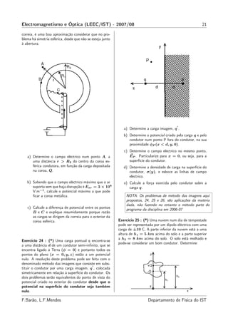 Electromagnetismo e Óptica (LEEC/IST) - 2007/08                                                                21

correia, é uma boa aproximação considerar que no pro-
blema há simetria esférica, desde que não se esteja junto
à abertura.




                                                                                               ′
                                                               a) Determine a carga imagem, q .
                                                               b) Determine o potencial criado pela carga q e pelo
                                                                  condutor num ponto P fora do condutor, na sua
                                                                  proximidade φP (x < d, y, 0).
                                                               c) Determine o campo eléctrico no mesmo ponto,
   a) Determine o campo eléctrico num ponto A, a                  EP . Particularize para x = 0, ou seja, para a
      uma distância r > R2 do centro da coroa es-                 superfície do condutor.
      férica condutora, em função da carga depositada          d) Determine a densidade de carga na superfície do
      na coroa, Q.                                                condutor, σ(y), e esboce as linhas de campo
                                                                  eléctrico.
   b) Sabendo que o campo eléctrico máximo que o ar            e) Calcule a força exercida pelo condutor sobre a
      suporta sem que haja disrupção é Ear = 3 × 106              carga q.
      V.m−1 , calcule o potencial máximo a que pode
      ﬁcar a coroa metálica.                                    NOTA: Os problemas de método das imagens aqui
                                                                propostos, 24, 25 e 26, são aplicações da matéria
                                                                dada, não fazendo no entanto o método parte do
   c) Calcule a diferença de potencial entre os pontos
                                                                programa da disciplina em 2006-07
      B e C e explique resumidamente porque razão
      as cargas se dirigem da correia para o exterior da
      coroa esférica.                                       Exercício 25 : (*) Uma nuvem num dia de tempestade
                                                            pode ser representada por um dipolo eléctrico com uma
                                                            carga de ±10 C. A parte inferior da nuvem está a uma
                                                            altura de h1 = 5 km acima do solo e a parte superior
                                                            a h2 = 8 km acima do solo. O solo está molhado e
Exercício 24 : (*) Uma carga pontual q encontra-se
                                                            pode-se considerar um bom condutor. Determine:
a uma distância d de um condutor semi-inﬁnito, que se
encontra ligado à Terra (φ = 0) e portanto todos os
pontos do plano (x = 0, y, z) estão a um potencial
nulo. A resolução deste problema pode ser feita com o
denominado método das imagens que consiste em subs-
                                            ′
tituir o condutor por uma carga imagem, q , colocada
simetricamente em relação à superfície do condutor. Os
dois problemas serão equivalentes do ponto de vista do
potencial criado no exterior do condutor desde que o
potencial na superfície do condutor seja também
nulo.

F.Barão, L.F.Mendes                                                          Departamento de Física do IST
 