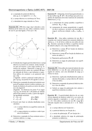 Electromagnetismo e Óptica (LEEC/IST) - 2007/08                                                                    22

    a) a expressão do potencial eléctrico                    Exercício 27 : Utilizando a lei de Gauss generalizada e a
       φ(x, y, z), na região 0 < z < h1 ;                    lei das malhas ( Γ E · dℓ = 0) veriﬁque que junto à su-
                                                             perfície de separação entre dois materiais de constantes
    b) o campo eléctrico na vizinhança da Terra;
                                                             dieléctricas ε1 e ε2 :
    c) a densidade de carga induzida na Terra.
                                                                a) a componente do campo paralela à superfície é
                                                                   contínua: E1 = E2
 Exercício 26 : (*) Uma carga +q é colocada a uma               b) componente do campo perpendicular à superfí-
distância a do centro de uma esfera condutora neutra               cie não é contínua e, se existir uma densidade de
de raio R, que está ligada à Terra (φ = 0).                        carga σ, veriﬁca-se a relação: ε1 E1⊥ −ε2 E2⊥ =
                                                                   σ.
              Y

                                         P                   Exercício 28 : Uma esfera condutora de raio R1 é
                                                             revestida com material isolante de constante dieléctrica
                                                             relativa εr = 5, de forma a obter-se uma esfera de raio
                            r                                R2 . Durante o processo de fabrico a superfície interior
                                             r2
                                                             do isolante adquiriu uma carga electrostática Q.
                                r1
B      R           θ                              +q
                            A
                                                        X
                                                                a) Determine o campo D em função da distância
              O        q1                                          ao centro da esfera, r.
                                                                b) Determine o campo E em função da distância ao
                                                                   centro da esfera, r.
                   b
                                     a                          c) Represente graﬁcamente D e E.
                                                                d) Determine as cargas de polarização nas superfí-
    a) O método das imagens permite determinar o campo             cies do isolante.
       eléctrico no exterior do condutor, sendo necessá-
       rio para tal recorrer a uma carga auxiliar q1 no
       interior do condutor. Determine a carga q1 e a         Exercício 29 : Uma esfera de material isolante de cons-
       que distância b do centro do condutor O deve          tante dieléctrica ε e raio R, está uniformemente car-
       ser colocada de forma a que tenhamos a super-         regada em volume, com uma densidade de carga ρ e
       fície esférica do condutor a um potencial nulo        imersa no vácuo.
       (φ = 0).
                                                                a) Determine, explicando detalhadamente todos os
       ( Sugestão. calcule o potencial criado pelas car-
       gas +q e q1 nos pontos A e B e iguale-o a zero.)            cálculos efectuados, o campo eléctrico E, dentro
                                                                   e fora da esfera.
    b) Determine a expressão do potencial existente num
       ponto P qualquer exterior à esfera condutora, em         b) Determine a expressão do potencial eléctrico den-
       função da distância do ponto ao centro da esfera            tro e fora da esfera.
       (r) e do ângulo θ.                                       c) Calcule as cargas de polarização (em volume e
       (Sugestão. As distâncias do ponto P às cargas               superfície) existentes na esfera.
       +q e q1 em termos de r e θ podem ser obtidas
       pela lei dos cosenos ou ainda, a partir das seguin-
       tes igualdades vectoriais:                            Exercício 30 : A permitividade eléctrica de um meio
       r − r2 = a                  (a ≡ Oq1)                 inﬁnito depende da distância radial (r) a um centro de
       r − r1 = b                  (b ≡ Oq)                  simetria segundo a expressão ε = ε0 (1 + a/r) com
                                                             a > 0. Uma esfera condutora de raio R e carga Q é
    c) Enuncie sem fazer os cálculos detalhados como         colocada naquele meio e centrada em r = 0. Deter-
       calcularia:                                           mine:
           c.1) o campo eléctrico na superfície externa do
                                                                a) o campo eléctrico em função de r;
                condutor
                                                                b) o potencial eléctrico em função de r;
           c.2) a carga existente no condutor e onde é que
                esta se localizaria.                            c) o vector de polarização, P , em função de r;
    d) Determine a expressão da força existente entre o         d) a densidade volúmica de carga de polarização
       condutor esférico e a carga.                                existente no dieléctrico;

F.Barão, L.F.Mendes                                                             Departamento de Física do IST
 