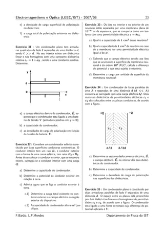 Electromagnetismo e Óptica (LEEC/IST) - 2007/08                                                                  23

   e) a densidade de carga superﬁcial de polarização       Exercício 33 : Os iões no interior e no exterior de um
      no dieléctrico;                                      neurónio estão separados por uma membrana plana de
                                                           10−8 m de espessura, que se comporta como um iso-
   f) a carga total de polarização existente no dieléc-    lante com uma permitividade eléctrica ε = 8ε0 .
      trico.
                                                              a) Qual é a capacidade de 1 cm2 desse neurónio?

Exercício 31 : Um condensador plano tem armadu-               b) Qual a capacidade de 1 cm2 de neurónio no caso
ras quadradas de lado ℓ separadas de uma distância d,            de a membrana ter uma permitividade eléctrica
sendo ℓ >> d. No seu interior existe um dieléctrico              igual à do ar.
linear e não homogéneo com uma constante dieléctrica
                                                              c) Sabendo que o campo eléctrico devido aos iões
relativa εr = 1 + ay , sendo a uma constante positiva.
                                                                 que se acumulam à superfície da membrana neu-
Determine:
                                                                 ronal é da ordem 106 N/C, calcule a diferença
                                                                 de potencial a que está sujeito o neurónio.

                                                              d) Determine a carga por unidade de superfície da
                                                                 membrana neuronal.


                                                           Exercício 34 : Um condensador de faces paralelas de
                                                           área A e separadas de uma distância d (d << A)
                                                           encontra-se carregado com uma carga eléctrica Q. Dois
                                                           materiais dieléctricos de permitividades eléctricas ε1 e
                                                           ε2 são colocados entre as placas condutoras, de acordo
                                                           com a ﬁgura.


   a) o campo eléctrico dentro do condensador, E, su-                   +Q                        −Q
      pondo que o condensador está ligado a uma bate-
      ria de tensão V (armadura positiva em y = 0);
   b) a capacidade do condensador;
                                                                               ε1        ε2
   c) as densidades de carga de polarização em função
      da tensão da bateria, V .


Exercício 32 : Considere um condensador esférico cons-
tituído por duas superfícies condutoras concêntricas. O                       d/3       2/3d
condutor interior tem um raio R1 e condutor exterior
com a forma de uma coroa esférica, tem raios R2 e R3 .
Antes de se colocar o condutor exterior, que se encontra      a) Determine os vectores deslocamento eléctrico, D,
neutro, carregou-se o condutor interior com uma carga            e campo eléctrico, E, no interior dos dois dieléc-
Q.                                                               tricos do condensador.

   a) Determine a capacidade do condensador.                  b) Determine a capacidade do condensador.

   b) Determine o potencial do condutor exterior em           c) Determine a densidade de carga de polarização
      relação à terra.                                           nas superfícies dos dieléctricos.

   c) Admita agora que se liga o condutor exterior à
      terra.
                                                           Exercício 35 : Um condensador plano é constituído por
        c.1) Determine a carga total existente no con-     duas armaduras paralelas de lado ℓ separadas de uma
             dutor externo e o campo eléctrico na região   distância d. O espaço entre as placas está preenchido
             exterior do dispositivo.                      por dois dieléctricos lineares e homogéneos de permitivi-
                                                           dades ε1 e ε2 , de acordo com a ﬁgura. O condensador
        c.2) A capacidade do condensador altera-se? jus-   está ligado a uma fonte de tensão cuja diferença de po-
             tiﬁque.                                       tencial aplicada é V .

F.Barão, L.F.Mendes                                                           Departamento de Física do IST
 