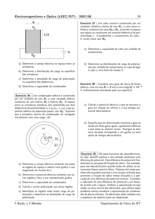 Electromagnetismo e Óptica (LEEC/IST) - 2007/08                                                                     24
                 d                                           Exercício 37 : Um cabo coaxial é constituído por um
                 ε1                                          condutor cilíndrico interior de raio R1 , e uma coroa ci-
                                                             líndrica condutora de raios R2 e R3 , existindo no espaço
                                                             que separa os condutores um material dieléctrico de per-
                            l/2                              mitividade ε. Consideremos o comprimento do cabo ,
                                                             ℓ, muito maior que R3 .


                                                                a) Determine a capacidade do cabo por unidade de
                                                   V               comprimento.
                ε2

   a) Determine o campo eléctrico no espaço entre as            b) Determine as distribuições de carga de polariza-
      armaduras.                                                   ção por unidade de comprimento no caso de ligar
   b) Determine a distribuição de carga na superfície              o cabo a uma fonte de tensão V.
      das armaduras.
   c) Determine a densidade de carga de polarização
      na superfície dos dieléctricos.
                                                             Exercício 38 : Considere uma gota de chuva de forma
   d) Determine a capacidade do condensador.                 esférica, com um raio R = 2 mm e uma carga Q = 10−9
                                                             C uniformemente distribuída pela sua superfície.

 Exercício 36 : Um condensador esférico é constituído
por um condutor de raio R1 e uma cavidade esférica
condutora de raio interno R2 e externo R3 . O espaço
entre as armaduras metálicas está preenchido por dois           a) Calcule o potencial eléctrico a que se encontra a
dieléctricos de permitividade ε1 e ε2 (ε1 > ε2 ), cuja su-         gota em relação ao inﬁnito e a sua energia po-
perfície esférica de separação possui raio Rd . Suponha            tencial electrostática.
que a armadura interna do condensador foi carregada
inicialmente com uma carga +Q.

                                                                b) Suponha que em determinado momento a gota se
                                                                   divide em duas gotas iguais, igualmente esféricas
                          ε2                                       e que estas se afastam muito. Averigue se esta
                                                                   nova situação corresponde a um ganho ou uma
                           ε1                                      perda de energia electrostática.
                            R1   Rd
                                       R2

                                      R3


                                                              Exercício 39 : Os ossos humanos são piezoeléctricos,
                                                             ou seja, quando sujeitos a uma pressão produzem uma
                                                             diferença de potencial. Esta diferença de potencial é fun-
   a) Determine o campo eléctrico existente em todas         damental no processo de ﬁxação do cálcio. Por exemplo,
      as regiões do espaço e esboce num gráﬁco a sua         para não descalciﬁcarem quando estão em órbita, os as-
      magnitude em função de r.                              tronautas fazem exercício físico. Pessoas com ossos par-
                                                             tidos não os podem exercitar e uma terapia utilizada para
   b) Determine o potencial eléctrico existente nas vá-      promover a ﬁxação do cálcio nestas situações é a apli-
      rias regiões e faça a sua representação gráﬁca.        cação de uma diferença de potencial exterior. Considere
   c) Determine a capacidade do condensador.                 a aplicação de uma diferença de potencial a um braço,
                                                             de acordo com a ﬁgura. Embora a aproximação só seja
   d) Calcule o vector polarização nas várias regiões.
                                                             válida na zona central dos eléctrodos, para efeitos deste
   e) Identiﬁque as regiões onde existe carga de po-         problema vamos considerar a aproximação do condensa-
      larização e determine as densidades de carga de        dor de placas inﬁnitas. Os eléctrodos estão isolados mas
      polarização.                                           a espessura do isolante pode ser desprezada.

F.Barão, L.F.Mendes                                                             Departamento de Física do IST
 