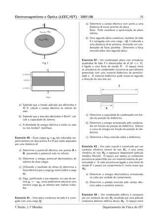 Electromagnetismo e Óptica (LEEC/IST) - 2007/08                                                                 25

                                                               a) Determine o campo eléctrico num ponto a uma
                                                                  distância d muito próximo da placa.
                                                                  Nota: Pode considerar a aproximação do plano
                                                                  inﬁnito.
                                                               b) Uma segunda placa condutora, também de lado
                                                                  ℓ e carregada com uma carga −Q, é colocada a
                                                                  uma distância d da primeira, formando um con-
                                                                  densador de faces paralelas. Determine a força
                                                                  exercida sobre esta segunda placa.


                                                            Exercício 42 : Um condensador plano com armaduras
                                                            quadradas de lado ℓ e distanciadas de d (d << ℓ),
                                                            é ligado a uma fonte de tensão V . O espaço entre
                                                            as armaduras do condensador encontra-se parcialmente
                                                            preenchido com uma material dieléctrico de permitivi-
                                                            dade ε. O material dieléctrico pode mover-se segundo
                                                            a direcção do eixo dos xx.




   a) Sabendo que a tensão aplicada aos eléctrodos é
      45 V, calcule o campo eléctrico no interior do
      osso.
                                                               a) Determine a capacidade do condensador em fun-
   b) Sabendo que a área dos eléctrodos é 45cm2 , cal-
                                                                  ção da posição do dieléctrico.
      cule a capacidade do sistema.
                                                               b) Determine a energia armazenada pelo condensa-
   c) A densidade de energia eléctrica é maior no osso            dor em função da posição do dieléctrico. Esboce
      ou nos tecidos? Justiﬁque.                                  a curva da energia em função da posição do die-
                                                                  léctrico.

Exercício 40 : Duas cargas q1 e q2 são colocadas res-          c) Determine a força exercida sobre o dieléctrico.
pectivamente em dois pontos A e B que estão separados
por uma distância d.
                                                            Exercício 43 : Um cabo coaxial é constituído por um
   a) Determine o potencial eléctrico nos pontos A e        condutor cilíndrico interior de raio R1 , e uma coroa
      B, assumindo o potencial nulo no inﬁnito.             cilíndrica de raio R2 e espessura desprezável (película
                                                            metálica ﬂexível). O espaço que separa os condutores
   b) Determine a energia potencial electrostática do       encontra-se preenchido por um material isolante de per-
      sistema de duas cargas.                               mitividade ε. O cabo encontra-se ligado a uma fonte de
                                                            tensão V e possui um comprimento ℓ, muito maior que
   c) Utilizando o resultado da alínea b) determine a
                                                            R2 .
      força eléctrica que a carga q1 exerce sobre a carga
      q2 .                                                     a) Determine a energia electrostática armazenada
   d) Diga, justiﬁcando a sua resposta, no caso de ter-           no cabo por unidade de comprimento.
      mos q1 = −q2 , como poderíamos adicionar uma             b) Determine a pressão exercida pelo campo eléc-
      terceira carga q3 ao sistema sem realizar traba-            trico sobre o condutor exterior.
      lho.

                                                            Exercício 44 : Um condensador esférico é composto
Exercício 41 : Uma placa condutora de lado ℓ é carre-       por um condutor de raio R1 envolvido por uma película
gada com uma carga Q.                                       condutora deforma esférica deraio R2 . O espaço entre

F.Barão, L.F.Mendes                                                           Departamento de Física do IST
 