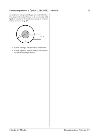 Electromagnetismo e Óptica (LEEC/IST) - 2007/08                                     26

os condutores está preenchido por um material dieléc-
trico de permitividade eléctrica ε. O condensador está
ligado a uma fonte de tensão que carrega o condutor
interior com uma carga Q.




   a) Calcule a energia armazenada no condensador.
   b) Calcule a pressão exercida sobre a película exte-
      rior devido ao campo eléctrico.




F.Barão, L.F.Mendes                                       Departamento de Física do IST
 