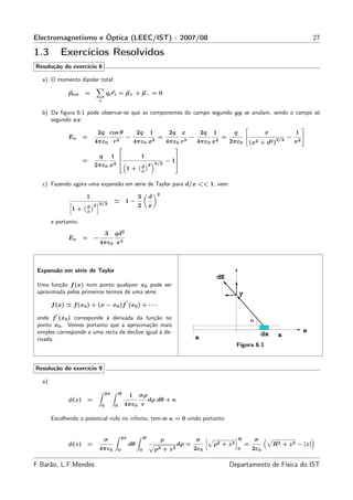 Electromagnetismo e Óptica (LEEC/IST) - 2007/08                                                                                                                    27

1.3           Exercícios Resolvidos
Resolução do exercício 6

   a) O momento dipolar total:

               ptot   =               qi ri = p+ + p− = 0
                              i


   b) Da ﬁgura 6.1 pode observar-se que as componentes do campo segundo yy se anulam, sendo o campo só
      segundo xx:

                           2q cos θ                        2q      1             2q    x            2q   1         q                   x                  1
               Ex     =                           −                     =                   −                 =                                 3/2
                                                                                                                                                      −
                          4πε0            r2              4πε0     x2           4πε0   r3       4πε0     x2       2πε0     (x2         +   d2 )           x2
                                                                                  
                              q1                           1                      
                      =                                           3/2
                                                                                − 1
                          2πε0 x2                              d 2
                                                  1+           x


   c) Fazendo agora uma expansão em série de Taylor para d/x << 1, vem:
                                                                        2
                      1                                    3       d
                          3/2
                                          ≃       1−
                      d 2                                  2       x
                1+    x

        e portanto:
                                      3   qd2
               Ex     =   −
                              4πε0 x4



 Expansão em série de Taylor
                                                                                                          dE
 Uma função f (x) num ponto qualquer x0 pode ser
 aproximada pelos primeiros termos de uma série:                                                                       y
                                                  ′
        f (x) ≃ f (x0 ) + (x − x0 )f (x0 ) + · · ·
          ′
 onde f (x0 ) corresponde à derivada da função no                                                                              α
 ponto x0 . Vemos portanto que a aproximação mais
 simples corresponde a uma recta de declive igual à de-                                                                                                        x
                                                                                                                                       dx       a
 rivada.                                                                                        a
                                                                                                                    Figura 6.1


Resolução do exercício 9

   a)
                                  2π       R
                                                      1    σρ
               φ(z) =                                              dρ dθ + κ
                                  0       0       4πε0 r

        Escolhendo o potencial nulo no inﬁnito, tem-se κ = 0 vindo portanto:


                                               2π              R
                                  σ                                         ρ                   σ                      R           σ
               φ(z) =                                 dθ                              dρ =               ρ2 + z 2          =                 R2 + z 2 − |z|
                              4πε0            0             0          ρ2 + z 2              2ε0                       0       2ε0

F.Barão, L.F.Mendes                                                                                               Departamento de Física do IST
 
