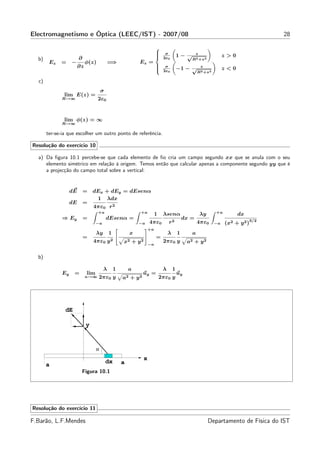 Electromagnetismo e Óptica (LEEC/IST) - 2007/08                                                                                         28

                                                                        
                                                                             σ                  z
                        ∂
                                                                        
                                                                                        1− √                      z>0
  b)                                                                         2ε0                R2 +z 2
        Ez   =     −         φ(z)           =⇒              Ez =
                        ∂z                                              
                                                                        
                                                                             σ
                                                                                         −1 − √      z
                                                                                                                   z<0
                                                                             2ε0                    R2 +z 2

  c)
                                       σ
               lim E(z) =
              R→∞                   2ε0


               lim φ(z) = ∞
              R→∞

       ter-se-ia que escolher um outro ponto de referência.

Resolução do exercício 10

  a) Da ﬁgura 10.1 percebe-se que cada elemento de ﬁo cria um campo segundo xx que se anula com o seu
     elemento simétrico em relação à origem. Temos então que calcular apenas a componente segundo yy que é
     a projecção do campo total sobre a vertical:


                   dE       =    dEx + dEy = dEsenα
                                  1 λdx
                   dE       =
                                 4πε0 r 2
                                    +a                      +a                                                +a
                                                                        1    λsenα                   λy                   dx
              ⇒ Ey          =              dEsenα =                                          dx =                                 3/2
                                   −a                       −a     4πε0          r2                 4πε0      −a   (x2   + y2 )
                                                                   +a
                                   λy       1           x                        λ       1      a
                            =                                           =
                                 4πε0 y 2           x2 + y 2                 2πε0 y           a2 + y 2
                                                                   −a


  b)

                                        λ       1       a                    λ       1
              Ey    =        lim                               uy =                      uy
                             a→∞    2πε0 y          a2 + y 2                2πε0 y




               dE

                             y


                                   α
                                                               x
                                           dx       a
       a
                            Figura 10.1




Resolução do exercício 11

F.Barão, L.F.Mendes                                                                                       Departamento de Física do IST
 
