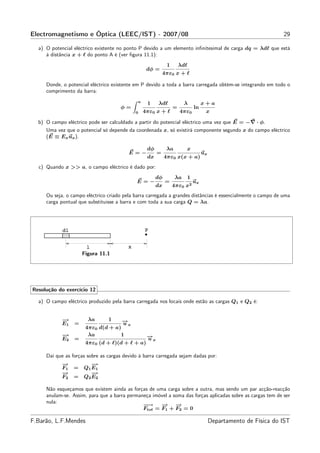 Electromagnetismo e Óptica (LEEC/IST) - 2007/08                                                                 29

  a) O potencial eléctrico existente no ponto P devido a um elemento inﬁnitesimal de carga dq = λdℓ que está
     à distância x + ℓ do ponto A é (ver ﬁgura 11.1):
                                                             1       λdℓ
                                                  dφ =
                                                           4πε0 x + ℓ

     Donde, o potencial eléctrico existente em P devido a toda a barra carregada obtém-se integrando em todo o
     comprimento da barra:
                                             a
                                                  1    λdℓ            λ          x+a
                                     φ=                          =          ln
                                            0    4πε0 x + ℓ          4πε0         x

  b) O campo eléctrico pode ser calculdado a partir do potencial eléctrico uma vez que E = −∇ · φ.
     Uma vez que o potencial só depende da coordenada x, só existirá componente segundo x do campo eléctrico
     (E ≡ Ex ux ).

                                                  dφ        λa         x
                                         E=−           =                         ux
                                                  dx        4πε0 x(x + a)
  c) Quando x >> a, o campo eléctrico é dado por:
                                                       dφ        λa    1
                                            E=−             =               ux
                                                       dx        4πε0 x2
     Ou seja, o campo eléctrico criado pela barra carregada a grandes distâncias é essencialmente o campo de uma
     carga pontual que substituisse a barra e com toda a sua carga Q = λa.




                     Figura 11.1




Resolução do exercício 12

  a) O campo eléctrico produzido pela barra carregada nos locais onde estão as cargas Q1 e Q2 é:


            −
            →          λa     1     →
                                    −
            E1   =                  ux
                      4πε0 d(d + a)
            −
            →          λa          1              →
                                                  −
            E2   =                                ux
                      4πε0 (d + ℓ)(d + ℓ + a)

     Daí que as forças sobre as cargas devido à barra carregada sejam dadas por:
            −
            →           −
                        →
            F1   =   Q1 E 1
            −
            →           −
                        →
            F2   =   Q2 E 2

     Não esqueçamos que existem ainda as forças de uma carga sobre a outra, mas sendo um par acção-reacção
     anulam-se. Assim, para que a barra permaneça imóvel a soma das forças aplicadas sobre as cargas tem de ser
     nula:
                                              −→
                                               −     −
                                                     → −    →
                                              Ftot = F1 + F2 = 0

F.Barão, L.F.Mendes                                                                   Departamento de Física do IST
 