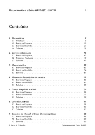 Electromagnetismo e Óptica (LEEC/IST) - 2007/08                                                                                                        3




Conteúdo

1 Electrostática                                                                                                                                       9
  1.1 Introdução . . . . .    .   .   .   .   .   .   .   .   .   .   .   .   .   .   .   .   .   .   .   .   .   .   .   .   .   .   .   .   .   .    9
  1.2 Exercícios Propostos    .   .   .   .   .   .   .   .   .   .   .   .   .   .   .   .   .   .   .   .   .   .   .   .   .   .   .   .   .   .   17
  1.3 Exercícios Resolvidos   .   .   .   .   .   .   .   .   .   .   .   .   .   .   .   .   .   .   .   .   .   .   .   .   .   .   .   .   .   .   27
  1.4 Soluções . . . . . .    .   .   .   .   .   .   .   .   .   .   .   .   .   .   .   .   .   .   .   .   .   .   .   .   .   .   .   .   .   .   38

2 Corrente estacionária                                                                                                                               41
  2.1 Exercícios Propostos . . . . . . . . . . . . . . . . . . . . . . . . . . . . . .                                                                42
  2.2 Problemas Resolvidos . . . . . . . . . . . . . . . . . . . . . . . . . . . . . .                                                                45
  2.3 Soluções . . . . . . . . . . . . . . . . . . . . . . . . . . . . . . . . . . . .                                                                47

3 Magnetostática                                                                                                                                      49
  3.1 Exercícios Propostos . . . . . . . . . . . . . . . . . . . . . . . . . . . . . .                                                                50
  3.2 Exercícios Resolvidos . . . . . . . . . . . . . . . . . . . . . . . . . . . . . .                                                               54
  3.3 Soluções . . . . . . . . . . . . . . . . . . . . . . . . . . . . . . . . . . . .                                                                57

4 Movimento de partículas em campos                                                                                                                   59
  4.1 Exercícios Propostos . . . . . . . . . . . . . . . . . . . . . . . . . . . . . .                                                                60
  4.2 Exercícios Resolvidos . . . . . . . . . . . . . . . . . . . . . . . . . . . . . .                                                               63
  4.3 Soluções . . . . . . . . . . . . . . . . . . . . . . . . . . . . . . . . . . . .                                                                65

5 Campo Magnético Variável                                                                                                                            67
  5.1 Exercícios Propostos . . . . . . . . . . . . . . . . . . . . . . . . . . . . . .                                                                68
  5.2 Exercícios Resolvidos . . . . . . . . . . . . . . . . . . . . . . . . . . . . . .                                                               73
  5.3 Soluções . . . . . . . . . . . . . . . . . . . . . . . . . . . . . . . . . . . .                                                                76

6 Circuitos Eléctricos                                                                                                                                77
  6.1 Exercícios Propostos . . . . . . . . . . . . . . . . . . . . . . . . . . . . . .                                                                78
  6.2 Exercícios Resolvidos . . . . . . . . . . . . . . . . . . . . . . . . . . . . . .                                                               81
  6.3 Soluções . . . . . . . . . . . . . . . . . . . . . . . . . . . . . . . . . . . .                                                                83

7 Equações de Maxwell e       Ondas           Electromagnéticas                                                                                       85
  7.1 Exercícios Propostos    . . . .         . . . . . . . . . . . . . . . . . . . . . . . . . .                                                     86
  7.2 Exercícios Resolvidos   . . . .         . . . . . . . . . . . . . . . . . . . . . . . . . .                                                     89
  7.3 Soluções . . . . . .    . . . .         . . . . . . . . . . . . . . . . . . . . . . . . . .                                                     91

F.Barão, L.F.Mendes                                                                               Departamento de Física do IST
 