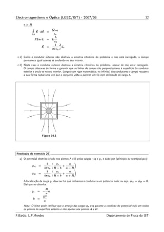 Electromagnetismo e Óptica (LEEC/IST) - 2007/08                                                                 32

      r>R
                                        Qint
                  E · dS        =
              S                          ε0
                                          λ
               E2πrL            =       L
                                          ε0
                                          1 λ
                        E       =                ur
                                        2πε0 r

 c.1) Como o condutor exterior não destruiu a simetria cilíndrica do problema e não está carregado, o campo
      permanece igual apenas se anulando no seu interior.
 c.2) Neste caso o condutor exterior destruiu a simetria cilíndrica do problema, apesar de não estar carregado.
      O campo altera-se de forma a garantir que as linhas de campo são perpendiculares à superfície do condutor
      exterior e anula-se no seu interior. Longe (com rigor matemático, no inﬁnito) dos condutores o campo recupera
      a sua forma radial uma vez que o conjunto volta a parecer um ﬁo com densidade de carga λ.




                        Figura 19.1




Resolução do exercício 26
  a) O potencial eléctrico criado nos pontos A e B pelas cargas +q e q1 é dado por (princípio da sobreposição):
                                1         q1           q
             φA     =                            +
                            4πε0         R−b          a−R
                             1            q1           q
             φB     =                            +
                            4πε0         R+b          a+R

      A localização da carga q1 deve ser tal que tenhamos o condutor a um potencial nulo; ou seja, φA = φB = 0.
      Daí que se obtenha:
                            R
             q1    =    −           q
                                a
                        R2
              b =
                            a
      Nota: O leitor pode veriﬁcar que o arranjo das cargas q1 q q garante a condição do potencial nulo em todos
      os pontos da superfície esférica e não apenas nos pontos A e B.

F.Barão, L.F.Mendes                                                           Departamento de Física do IST
 