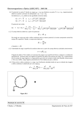 Electromagnetismo e Óptica (LEEC/IST) - 2007/08                                                                   33

  b) O potencial no ponto P devido às cargas q1 e +q cuja distância ao ponto P é r1 e r2 , respectivamente,
     obtém-se usando o princípio da sobreposição: φP = φ1 + φ2 .
     As distâncias r1 e r2 obtêm-se das igualdades vectoriais dadas:
             →=→−→
             −
             r1 −
                r
                  −
                  b            ⇒ r1 =          r 2 + b2 − 2rb cos θ
             →=→−→
             −
             r2 −
                r −
                  a            ⇒ r2 =          r 2 + a2 − 2ra cos θ

      O potencial vem então:
                                1     q1       q          q                1                            R
      φP    =   φ1 + φ2 =                  +        =          √                          −    √
                               4πε0   r1       r2       4πε0       r 2 + a2 − 2ra cos θ       a r 2 + b2 − 2rb cos θ

 c.1) O campo eléctrico obtém-se a partir do potencial:

                                                        E = −∇ · φ

      Ora tendo em conta que toda a esfera condutora está ao mesmo potencial, só existe componente normal do
      campo E à superfície. Donde, o campo seria dado por:
                                                               ∂φ −
                                                                  →
                                                        E=−       ur
                                                               ∂r
      e fazendo r = R.
 c.2) A densidade de carga à superfície do condutor obter-se-ia a partir do campo eléctrico calculado anteriormente.

                                                        σ = ε0 E(r=R)

      A ligação da esfera à Terra implica um rearranjo das cargas à sua superfície de forma a assegurar a condição de
      equipotencial. Teríamos assim nas regiões da superfície da esfera mais próxima da carga +q, o aparecimento
      de um excesso de carga negativa e a carga positiva que exitia em excesso no lado mais afastado, escoa-se para
      a Terra (ou melhor, carga negativa proveniente da Terra desloca-se para a esfera!).
  d) A força entre a esfera condutora e a carga +q é facilmente calculada tendo em que no método das imagens
     a esfera condutora é substituída por uma carga q1 .
                                                               2
                                                1       − =− q
                                                    qq1 →            R     →
                                                                           −
                                      F =             2
                                                        ex                 ex
                                               4πε0 d       4πε0 a(a − b)2




                      Figura 26.1




Resolução do exercício 29

F.Barão, L.F.Mendes                                                             Departamento de Física do IST
 