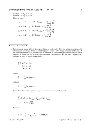 Electromagnetismo e Óptica (LEEC/IST) - 2007/08                                                            36
                              −
                              →
     superfície r = Rd : n = ±ur
                              −
                              →
     superfície r = R2 : n = +ur
     Obtém-se assim:

                                              → →−              ε1 − ε0 Q
            σpol (r = R1 ) =                −− · P (r=R1 ) = −
                                              ur                         2
                                                                 4πε1 R1
                                            − ·→
                                            → −             ε1 − ε0 Q
            σpol (r = Rd ) =                ur P (r=Rd ) =            2
                                                             4πε1 Rd
                                              → →−              ε2 − ε0 Q
            σpol (r = Rd ) =                −− · P (r=Rd ) = −
                                              ur                         2
                                                                 4πε2 Rd
                                            − ·→
                                            → −            ε2 − ε0 Q
            σpol (r = R2 ) =                ur P (r=R2 ) =            2
                                                             4πε2 R2




Resolução do exercício 39

  a) Começamos por aplicar a lei de Gauss generalizada ao condensador. Para isso utilizamos uma superfície
     cilíndrica com uma tampa dentro da armadura positiva e com a outra tampa dentro do condensador. As
     linhas do campo eléctrico são perpendiculares às armaduras do condensador pelo que só existe ﬂuxo através
     da tampa do cilindro que está no interior do condensador. Designemos por S a área dessa tampa e por σ a
     densidade de carga na superfície da armadura.



                   D · dS         =   Qint
               S
                         DS       =   σS
                         D        =   σ


     no osso
                          σ
            E        =            ude + para −
                          2ε0

     no tecido
                          σ
            E        =            ude + para −
                          4ε0

     Como não conhecemos a carga temos agora que a relacionar com a tensão aplicada:


                 −
                                            σ         σ                 σ
                     E · dℓ =         2a         +b         = (a + b)
               +                        4ε0           2ε0               2ε0
                                      2ε0 V
                          σ       =
                                      a+b

     Finalmente,


                              V                 45
            E        =                =                   = 600 V /m
                          a+b             7, 5 × 10−2

F.Barão, L.F.Mendes                                                           Departamento de Física do IST
 